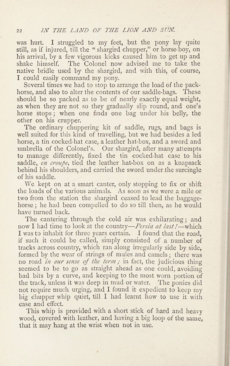 was hurt. I struggled to my feet, but the pony lay quite still, as if injured, till the “ shargird chupper,” or horse-boy, on his arrival, by a few vigorous kicks caused him to get up and shake himself. The Colonel now advised me to take the native bridle used by the shargird, and with this, of course, I could easily command my pony. Several times we had to stop to arrange the load of the pack- horse, and also to alter the contents of our saddle-bags. These should be so packed as to be of nearly exactly equal weight, as when they are not so they gradually slip round, and one’s horse stops; when one finds one bag under his belly, the other on his crupper. The ordinary chuppering kit of saddle, rugs, and bags is well suited for this kind of travelling, but we had besides a led horse, a tin cocked-hat case, a leather hat-box, and a sword and umbrella of the Colonel’s. Our shargird, after many attempts to manage differently, fixed the tin cocked-hat case to his saddle, en croupe, tied the leather hat-box on as a knapsack behind his shoulders, and carried the sword under the surcingle of his saddle. We kept on at a smart canter, only stopping to fix or shift the loads of the various animals. As soon as we were a mile or two from the station the shargird ceased to lead the baggage- horse ; he had been compelled to do so till then, as he would have turned back. The cantering through the cold air was exhilarating; and now I had time to look at the country—Persia at last!—which I was to inhabit for three years certain. I found that the road, if such it could be called, simply consisted of a number of tracks across country, which ran along irregularly side by side, formed by the wear of strings of mules and camels; there was no road in our sense of the term; in fact, the judicious thing seemed to be to go as straight ahead as one could, avoiding bad bits by a curve, and keeping to the most worn portion of the track, unless it was deep in mud or water. The ponies did not require much urging, and I found it expedient to keep my big chupper whip quiet, till I had learnt how to use it with ease and effect. This whip is provided with a short stick of hard and heavy wood, covered with leather, and having a big loop of the same, that it may hang at the wrist when not in use.