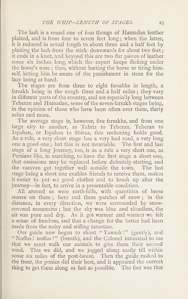 The lash is a round one of four thongs of Hamadan leather plaited, and is from four to seven feet long; when the latter, it is reduced in actual length to about three and a half feet by plaiting the lash from the stick downwards for about two feet; it ends in a knot, and beyond this are two flat pieces of leather some six inches long, which the expert keeps flicking under the horse’s nose; thus, without hurting the horse or tiring him- self, letting him be aware of the punishment in store for the lazy being at hand. The stages are from three to eight farsakhs in length, a farsakh being in the rough three and a half miles ; they vary in different parts of the country, and are especially long between Teheran and Hamadan, some of the seven-farsakh stages being, in the opinion of those who have been often over them, thirty miles and more. The average stage is, however, five farsakhs, and from one large city to another, as Tabriz to Teheran, Teheran to Ispahan, or Ispahan to Shiraz, this reckoning holds good. As a rule, a very short stage has a very bad road, a very long one a good one; but this is not invariable. The first and last stage of a long journey, too, is as a rule a very short one, as Persians like, in marching, to have the first stage a short one, that omissions may be replaced before definitely starting, and the caravan got together well outside the town. The last stage being a short one enables friends to receive them, makes it easier to put on good clothes and to brush up after the journey—in fact, to arrive in a presentable condition. All around us were earth-hills, with quantities of loose stones on them ; here and there patches of snow; in the distance, in every direction, we were surrounded by snow- covered mountains ; but the sky was blue and cloudless, the air was pure and dry. As it got warmer and warmer we felt a sense of freedom, and that a change for the better had been- made from the noisy and stifling tarantass. Our guide now began to shout “Y^iwash!” (gently), and ‘^Nuffus ! nuftus !” (breath), and the Colonel intimated to me that w-e must walk our animals to give them their second wind. This we did, and we jogged along easily till within some six miles of the post-house. Then the guide rushed to the front, the ponies did their best, and it appeared the correct thing to get them along as fast as possible. The fact was that