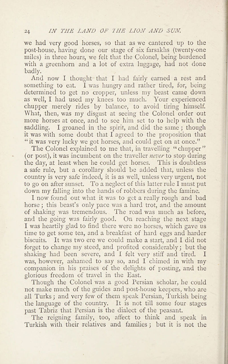 H we had very good horses, so that as we cantered up to the post-house, having done our stage of six farsakhs (twenty-one miles) in three hours, we felt that the Colonel, being burdened with a greenhorn and a lot of extra luggage, had not done badly. And now I thought that I had fairly earned a rest and something to eat. I was hungry and rather tired, for, being determined to get no cropper, unless my beast came down as well, I had used my knees too much. Your experienced chupper merely rides by balance, to avoid tiring himself. What, then, was my disgust at seeing the Colonel order out more horses at once, and to see him set to to help with the saddling. I groaned in the spirit, and did the same ; though it was with some doubt that I agreed to the proposition that “ it was very lucky we got horses, and could get on at once.” The Colonel explained to me that, in travelling ‘‘chupper” (or post), it was incumbent on the traveller never to stop during the day, at least when he could get horses. This is doubtless a safe rule, but a corollary should be added that, unless the country is very safe indeed, it is as well, unless very urgent, not to go on after sunset. To a neglect of this latter rule I must put down my falling into the hands of robbers during the famine. I now found out what it was to get a really rough and bad horse; this beast’s only pace was a hard trot, and the amount of shaking was tremendous. The road was much as before, and the going was fairly good. On reaching the next stage I was heartily glad to find there were no horses, which gave us time to get some tea, and a breakfast of hard eggs and harder biscuits. It was two ere we could make a start, and I did not forget to change my steed, and profited considerably; but the shaking had been severe, and I felt very stiff and tired. I was, however, ashamed to say so, and I chimed in with my companion in his praises of the delights of posting, and the glorious freedom of travel in the East. Though the Colonel was a good Persian scholar, he could not make much of the guides and post-house keepers, who are all Turks; and very few of them speak Persian, Turkish being the language of the country. It is not till some four stages past Tabriz that Persian is the dialect of the peasant. The reigning family, too, affect to think and speak in Turkish with their relatives and families ; but it is not the