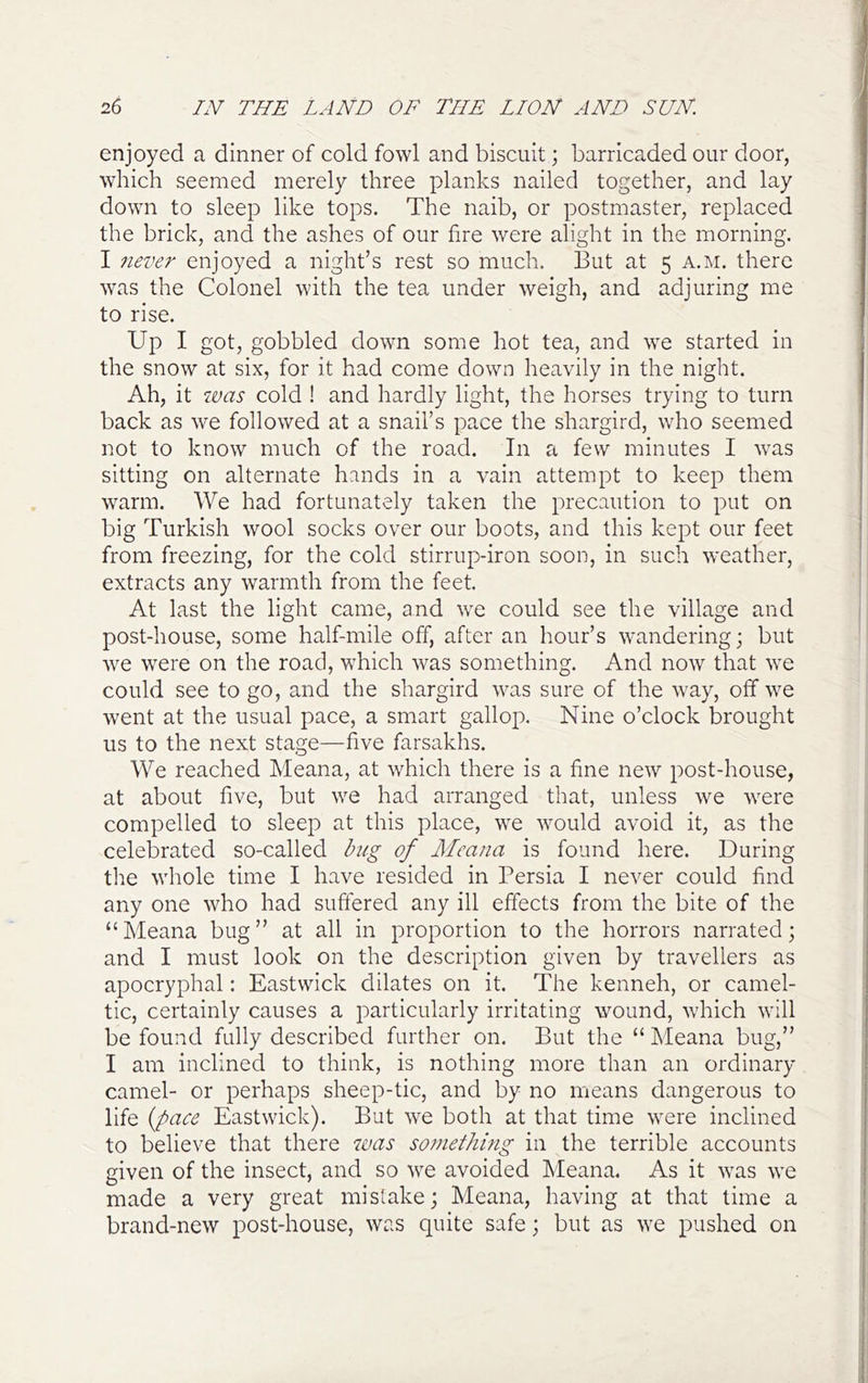 enjoyed a dinner of cold fowl and biscuit; barricaded our door, which seemed merely three planks nailed together, and lay down to sleep like tops. The naib, or postmaster, replaced the brick, and the ashes of our hre were alight in the morning. I never enjoyed a night’s rest so much. But at 5 a.m. there was the Colonel with the tea under weigh, and adjuring me to rise. Up I got, gobbled down some hot tea, and we started in the snow at six, for it had come down heavily in the night. Ah, it was cold ! and hardly light, the horses trying to turn back as we followed at a snail’s pace the shargird, who seemed not to know much of the road. In a few minutes I was sitting on alternate hnnds in a vain attempt to keep them warm. We had fortunately taken the precaution to put on big Turkish wool socks over our boots, and this kept our feet from freezing, for the cold stirrup-iron soon, in such weather, extracts any warmth from the feet. At last the light came, and we could see the village and post-house, some half-mile off, after an hour’s wandering; but we were on the road, which was something. And now that we could see to go, and the shargird was sure of the way, off we went at the usual pace, a smart gallop. Nine o’clock brought us to the next stage—five farsakhs. We reached Meana, at which there is a fine new post-house, at about five, but we had arranged that, unless we were compelled to sleep at this place, we would avoid it, as the celebrated so-called h2{g of Meana is found here. During the whole time I have resided in Persia I never could find any one who had suffered any ill effects from the bite of the “Meana bug” at all in proportion to the horrors narrated; and I must look on the description given by travellers as apocryphal: Eastwick dilates on it. The kenneh, or camel- tic, certainly causes a particularly irritating wound, which will be found fully described further on. But the “ Meana bug,” I am inclined to think, is nothing more than an ordinary camel- or perhaps sheep-tic, and by no means dangerous to life {face Eastwick). But we both at that time were inclined to believe that there was soniethmg in the terrible accounts given of the insect, and so we avoided Meana. As it was we made a very great mistake; Meana, having at that time a brand-new post-house, was quite safe; but as we pushed on