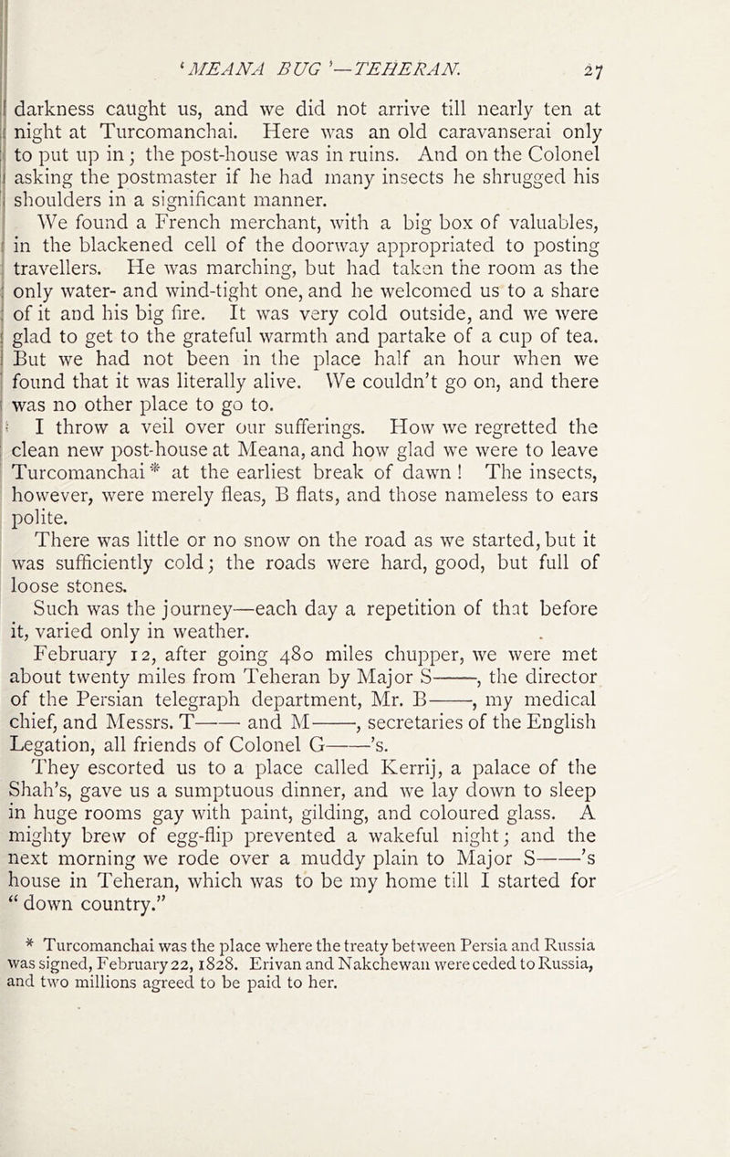 ^ ME ANA BUG TEHERAN i darkness caught us, and we did not arrive till nearly ten at .( night at Turcomanchai. Here was an old caravanserai only to put up in; the post-house was in ruins. And on the Colonel i) asking the postmaster if he had many insects he shrugged his j shoulders in a significant manner. We found a French merchant, with a big box of valuables, : in the blackened cell of the doorway appropriated to posting travellers. He was marching, but had taken the room as the : only water- and wind-tight one, and he welcomed us to a share ; of it and his big fire. It was very cold outside, and we were ! glad to get to the grateful warmth and partake of a cup of tea. I But we had not been in the place half an hour when we found that it was literally alive. We couldn’t go on, and there i was no other place to go to. » I throw a veil over our sufferings. How we regretted the : clean new post-house at Meana, and how glad we were to leave Turcomanchai at the earliest break of dawn ! The insects, however, were merely fleas, B flats, and those nameless to ears polite. There was little or no snow on the road as we started, but it was sufficiently cold; the roads were hard, good, but full of loose stones. Such was the journey—each day a repetition of that before it, varied only in weather. February 12, after going 480 miles chupper, we were met about twenty miles from Teheran by Major S , the director of the Persian telegraph department, Mr. B , my medical chief, and Messrs. T and M , secretaries of the English Legation, all friends of Colonel G ’s. They escorted us to a place called Kerrij, a palace of the Shah’s, gave us a sumptuous dinner, and we lay down to sleep in huge rooms gay with paint, gilding, and coloured glass. A mighty brew of egg-flip prevented a wakeful night; and the next morning we rode over a muddy plain to Major S ’s house in Teheran, which was to be my home till I started for ‘‘ down country.” * Turcomanchai was the place wFere the treaty between Persia and Russia was signed, February 22,1828. Erivan and Nakchewaii were ceded to Russia, and two millions agreed to be paid to her.