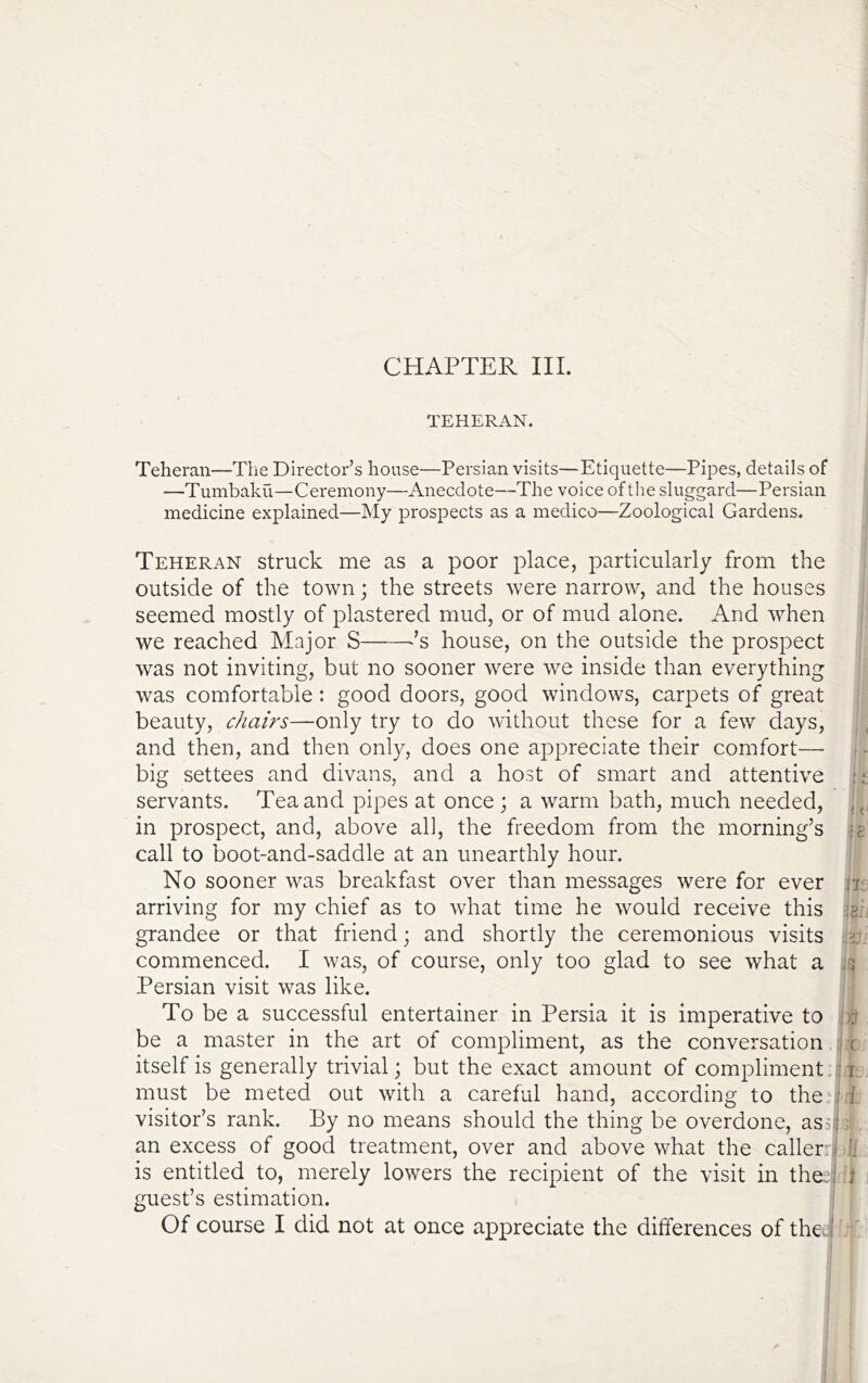 CHAPTER III. TEHERAN. Teheran—The Dix*ector’s house—Persian visits—Etiquette—Pipes, details of —Tumbaku—Ceremony—Anecdote—The voice ofthe sluggard—Persian medicine explained—My prospects as a medico—Zoological Gardens. Teheran struck me as a poor place, particularly from the outside of the town j the streets were narrow, and the houses seemed mostly of plastered mud, or of mud alone. And when we reached Major S ^’s house, on the outside the prospect was not inviting, but no sooner were we inside than everything was comfortable: good doors, good windows, carpets of great beauty, chairs—only try to do without these for a few days, and then, and then only, does one appreciate their comfort— big settees and divans, and a host of smart and attentive ;; servants. Tea and pipes at once; a warm bath, much needed, in prospect, and, above all, the freedom from the morning’s jg call to boot-and-saddle at an unearthly hour. No sooner was breakfast over than messages were for ever it arriving for my chief as to what time he would receive this isi- grandee or that friend; and shortly the ceremonious visits 32 commenced. I was, of course, only too glad to see what a ;3 Persian visit was like. To be a successful entertainer in Persia it is imperative to be a master in the art of compliment, as the conversation i c itself is generally trivial; but the exact amount of compliment. 11; must be meted out with a careful hand, according to the visitor’s rank. By no means should the thing be overdone, as5ij: an excess of good treatment, over and above what the callers fi is entitled to, merely lowers the recipient of the visit in the;.:! t . guest’s estimation.
