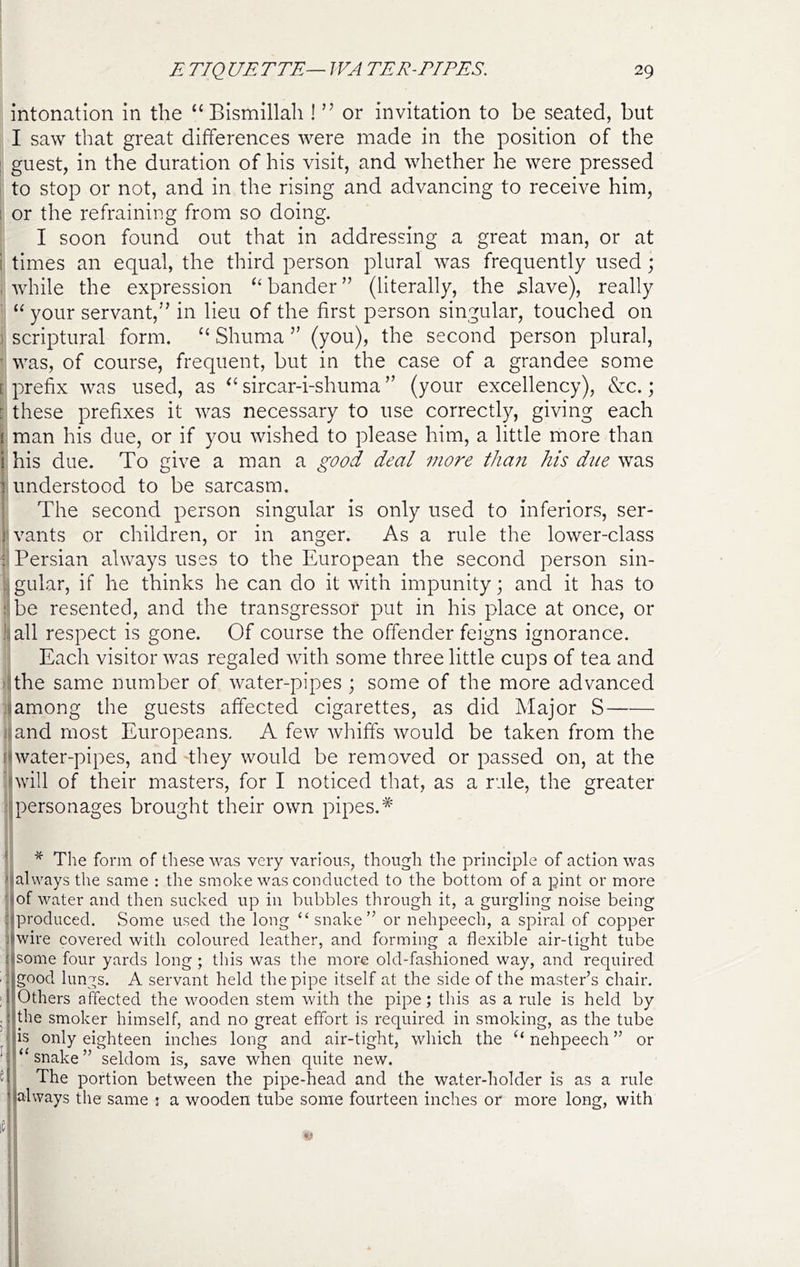 intonation in the “ Bismillah ! ” or invitation to be seated, but I saw that great differences were made in the position of the I guest, in the duration of his visit, and whether he were pressed : to stop or not, and in the rising and advancing to receive him, 1 or the refraining from so doing. I soon found out that in addressing a great man, or at 1 times an equal, the third person plural was frequently used; , while the expression ‘‘ bander ” (literally, the ^;lave), really ' “ your servant,’’ in lieu of the first person singular, touched on } scriptural form. “ Shuma ” (you), the second person plural, ' was, of course, frequent, but in the case of a grandee some [ prefix was used, as “ sircar-i-shuma ” (your excellency), &c.; ; these prefixes it was necessary to use correctly, giving each I man his due, or if you wished to please him, a little more than his due. To give a man a good deal more than his due was understood to be sarcasm. The second person singular is only used to inferiors, ser- ^vants or children, or in anger. As a rule the lower-class f Persian always uses to the European the second person sin- l^gular, if he thinks he can do it with impunity; and it has to !.:be resented, and the transgressor put in his place at once, or Jiiall respect is gone. Of course the offender feigns ignorance. (: Each visitor was regaled with some three little cups of tea and ilthe same number of water-pipes ; some of the more advanced :(among the guests affected cigarettes, as did Major S Inland most Europeans. A few whiffs would be taken from the fiwater-pipes, and ‘they would be removed or passed on, at the (will of their masters, for I noticed that, as a rule, the greater :jpersonages brought their own pipes.* ^ * The form of these was very various, though the principle of action was »j|always the same : the smoke was conducted to the bottom of a pint or more ■j|of water and then sucked up in bubbles through it, a gurgling noise being :jproduced. Some used the long “snake” or nehpeech, a spiral of copper I wire covered with coloured leather, and forming a flexible air-tight tube some four yards long ; this was the more old-fashioned way, and required ■ good lungs. A servant held the pipe itself at the side of the master’s chair. ; Others affected the wooden stem with the pipe; this as a rule is held by . the smoker himself, and no great effort is required in smoking, as the tube is only eighteen inches long and air-tight, which the nehpeech ” or “snake” seldom is, save when quite new. 5 The portion between the pipe-head and the water-holder is as a rule always the same ; a wooden tube some fourteen inches or more long, with