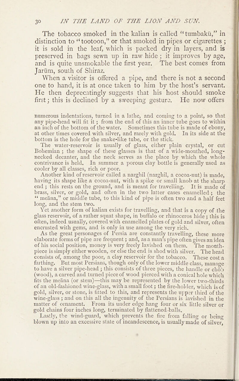 The tobacco smoked in the kalian is called ‘‘tumbakii/’ in distinction to “tootoon,” or that smoked in pipes or cigarettes ; it is sold in the leaf, which is packed dry in layers, and is preserved in bags sewn up in raw hide; it improves by age, and is quite unsmokable the first year. The best comes from Jarum, south of Shiraz. When a visitor is offered a pipe, and there is not a second one to hand, it is at once taken to him by the host’s servant. He then deprecatingly suggests that his host should smoke first j this is declined by a sweeping gesture. He now offers numerous indentations, turned in a lathe, and coming to a point, so that any pipe-head will fit it ; from the end of this an inner tube goes to within an inch of the bottom of the water. Sometimes this tube is made of ebony, at other times covered with silver, and rarely with gold. In its side at the bottom is the hole for the snake-like tube, or the stick. The water-reservoir is usually of glass, either plain crystal, or cut Bohemian ; the shape of these glasses is that of a wide-mouthed, long- necked decanter, and the neck serves as the place by which the whole contrivance is held. In summer a porous clay bottle is generally used as cooler by all classes, rich or poor. Another kind of reservoir called a narghil (narghil, a cocoa-nut) is made, having its shape like a cocoa-nut, with a spike or small knob at the sharp end ; this rests on the ground, and is meant for travelling. It is made of brass, silver, or gold, and often in the two latter cases enamelled ; the “ meana,” or middle tube, to this kind of pipe is often two and a half feet long, and the stem two. Yet another form of kalian exists for travelling, and that is a copy of the glass reservoir, of a rather squat shape, in buffalo or rhinoceros hide ; this is often, indeed usually, covered with enamelled plates of gold and silver, often encrusted with gems, and is only in use among the very rich. As the great personages of Persia are constantly travelling, these more elaborate forms of pipe are frequent; and, as a man’s pipe often gives an idea of his social position, money is very freely lavished on them. The mouth- piece is simply either wooden, or else the end is shod with silver. The head consists of, among the poor, a clay reservoir for the tobacco. These cost a farthing. But most Persians, though only of the lower middle class, manage to have a silver pipe-head ; this consists of three pieces, the handle or chob (wood), a carved and tuimed piece of wood pierced with a conical hole which fits the meana (or stem)—this may be represented by the lower two-thirds of an old-fashioned wine-glass, with a small foot; the fire-holder, which is of gold, silver, or stone, is fitted to this, and represents the upper third of the wine-glass ; and on this all the ingenuity of the Persians is lavished in the matter of ornament. From its under edge hang four or six little silver or gold chains four inches long, terminated by flattened-balls. Lastly, th.e wind-guard, which prevents the fire from falling or being blown up into an excessive state of incandescence, is usually made of silver,