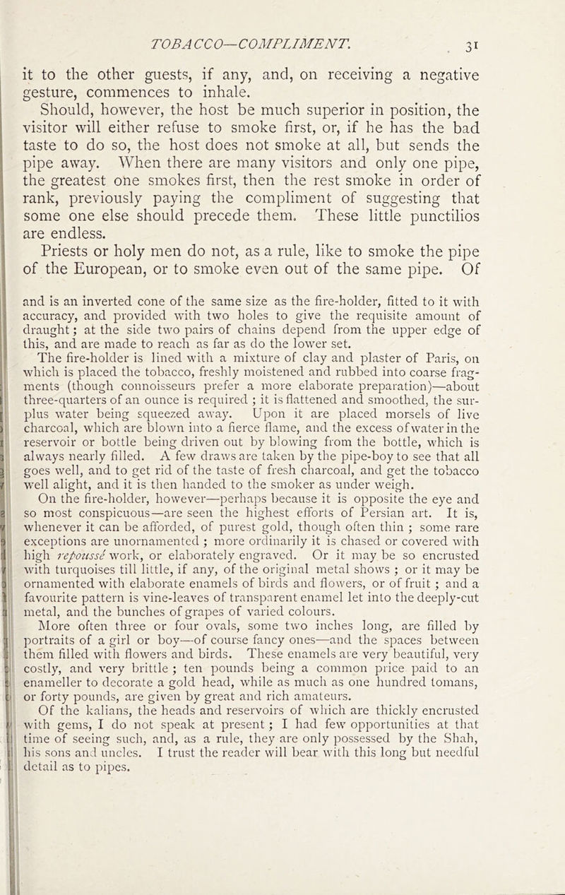 TOBA CCO—COMPLIMENT. it to the other guests, if any, and, on receiving a negative gesture, commences to inhale. Should, however, the host be much superior in position, the visitor will either refuse to smoke first, or, if he has the bad taste to do so, the host does not smoke at all, but sends the pipe away. When there are many visitors and only one pipe, the greatest one smokes first, then the rest smoke in order of rank, previously paying the compliment of suggesting that some one else should precede them. These little punctilios are endless. Priests or holy men do not, as a rule, like to smoke the pipe of the European, or to smoke even out of the same pipe. Of and is an inverted cone of the same size as the fire-holder, fitted to it with accuracy, and provided with two holes to give the requisite amount of draught; at the side two pairs of chains depend from the upper edge of this, and are made to reach as far as do the lower set. The fire-holder is lined with a mixture of clay and plaster of Paris, on which is placed the tobacco, freshly moistened and rubbed into coarse frag- ments (though connoisseurs prefer a more elaborate preparation)—about three-quarters of an ounce is required ; it is flattened and smoothed, the sur- plus water being squeezed away. Upon it are placed morsels of live charcoal, which are blown into a fierce flame, and the excess ofwaterinthe reservoir or bottle being driven out by blowing from the bottle, which is always nearly filled. A few draws are taken by the pipe-boy to see that all goes well, and to get rid of the taste of fresh charcoal, and get the tobacco well alight, and it is then handed to the smoker as under weigh. On the fire-holder, however—perhaps because it is opposite the eye and so most conspicuous—are seen the highest etforts of Persian art. It is, whenever it can be afforded, of purest gold, though often thin ; some rare exceptions are unornamented ; more ordinarily it is chased or covered with high repousse work, or elaborately engraved. Or it may be so encrusted with turquoises till little, if any, of the original metal shows ; or it may be ornamented with elaborate enamels of birds and flowers, or of fruit ; and a favourite pattern is vine-leaves of transparent enamel let into the deeply-cut metal, and the bunches of grapes of varied colours. hlore often three or four ovals, some two inches long, are filled by portraits of a girl or boy—of course fancy ones—and the spaces between them filled with flowers and birds. These enamels are very beautiful, very costly, and very brittle ; ten pounds being a common price paid to an enameller to decorate a gold head, while as much as one hundred tomans, ' or forty pounds, are given by great and rich amateurs. Of the kalians, the heads and reservoirs of which are thickly encrusted ' with gems, I do not speak at present; I had few opportunities at that I time of seeing such, and, as a rule, they are only possessed by the Shah, 1 his sons and uncles. I trust the reader will bear with this long but needful : detail as to pipes.