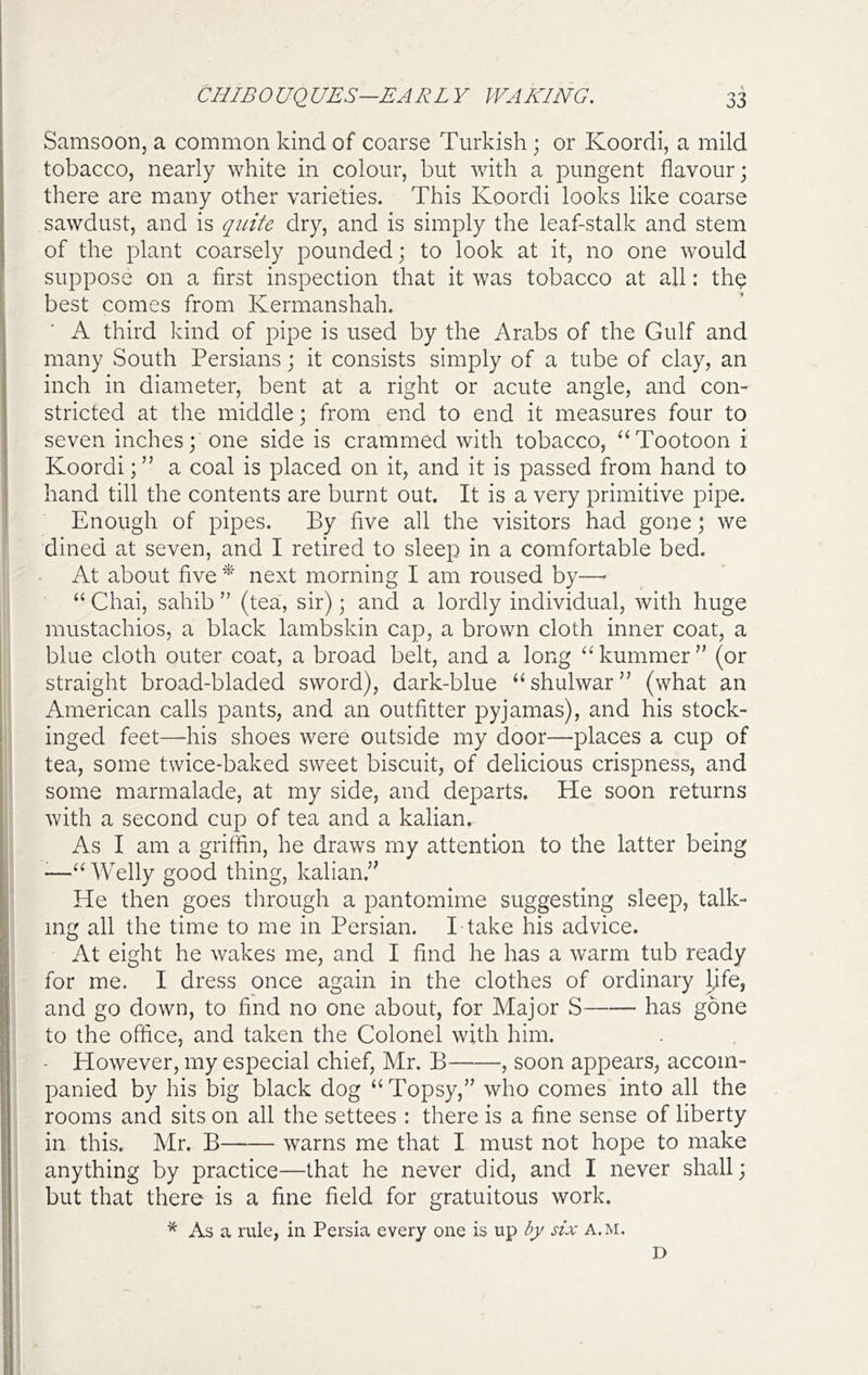 Samsoon, a common kind of coarse Turkish; or Koordi, a mild tobacco, nearly white in colour, but with a pungent flavour; there are many other varieties. This Koordi looks like coarse sawdust, and is quite dry, and is simply the leaf-stalk and stem of the plant coarsely pounded; to look at it, no one would suppose on a first inspection that it was tobacco at all: th^ best comes from Kermanshah. A third kind of pipe is used by the Arabs of the Gulf and many South Persians; it consists simply of a tube of clay, an inch in diameter, bent at a right or acute angle, and con- stricted at the middle; from end to end it measures four to seven inches; one side is crammed with tobacco, “Tootoon i Koordi; ” a coal is placed on it, and it is passed from hand to hand till the contents are burnt out. It is a very primitive pipe. Enough of pipes. By five all the visitors had gone; we dined at seven, and I retired to sleep in a comfortable bed. At about five * next morning I am roused by—■ “ Chai, sahib ” (tea, sir); and a lordly individual, with huge mustachios, a black lambskin cap, a brown cloth inner coat, a blue cloth outer coat, a broad belt, and a long ^^kummer” (or straight broad-bladed sword), dark-blue “shulwar” (what an American calls pants, and an outfitter pyjamas), and his stock- inged feet—-his shoes were outside my door—places a cup of tea, some twice-baked sweet biscuit, of delicious crispness, and some marmalade, at my side, and departs. He soon returns with a second cup of tea and a kalian. As I am a griffin, he draws my attention to the latter being ^“ Welly good thing, kalian.’' He then goes through a pantomime suggesting sleep, talk- ing all the time to me in Persian. I take his advice. At eight he wakes me, and I find he has a warm tub ready for me. I dress once again in the clothes of ordinary Ijfe, and go down, to find no one about, for Major S has g5ne to the office, and taken the Colonel with him. - However, my especial chief, Mr, B , soon appears, accom- panied by his big black dog “Topsy,” who comes into all the rooms and sits on all the settees : there is a fine sense of liberty in this. Mr. B warns me that I must not hope to make anything by practice—that he never did, and I never shall; but that there is a fine field for gratuitous work. * As a rule, in Persia every one is up by six a.m. D