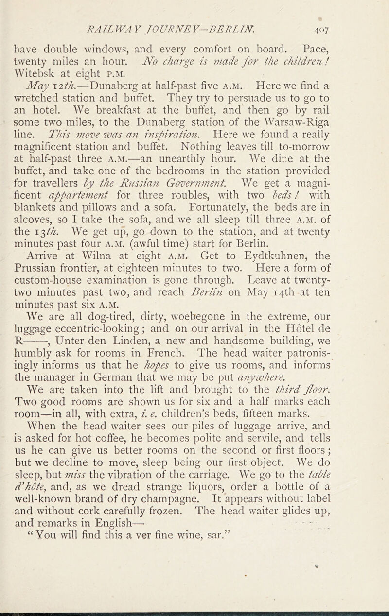 have double windows, and every comfort on board. Pace, twenty miles an hour. JVo charge is made for the children ! Witebsk at eight p.m. May 12th.—Dunaberg at half-past five a.m. Here we find a wretched station and buffet. They try to persuade us to go to an hotel. We breakfast at the buffet, and then go by rail some two miles, to the Dunaberg station of the Warsaw-Riga line. This move tvas an inspiration. Here we found a really magnificent station and buffet. Nothing leaves till to-morrow at half-past three a.m.—an unearthly hour. We dine at the buffet, and take one of the bedrooms in the station provided for travellers hy the Russian Government. We get a magni- ficent appa7'tenmit for three roubles, with two beds / with blankets and pillows and a sofa. Fortunately, the beds are in alcoves, so I take the sofa, and we all sleep till three a.m. of the I'^th. We get up, go down to the station, and at twenty minutes past four a.m. (awful time) start for Berlin. Arrive at Wilna at eight a.m. Get to Eydtkuhnen, the Prussian frontier, at eighteen minutes to two. Here a form of custom-house examination is gone through. Leave at twenty- two minutes past two, and reach Berlm on May 14th at ten minutes past six a.m. We are all dog-tired, dirty, woebegone in the extreme, our luggage eccentric-looking; and on our arrival in the Hotel de R , Unter den Linden, a new and handsome building, we humbly ask for roorns in French. The head waiter patronis- ingly informs us that he hopes to give us rooms, and informs the manager in German that we may be put anywhere. We are taken into the lift and brought to the third floor. Two good rooms are shown us for six and a half marks each room—in all, with extra, i. e. children’s beds, fifteen marks. When the head waiter sees our piles of luggage arrive, and is asked for hot coffee, he becomes polite and servile, and tells us he can give us better rooms on the second or first floors; but we decline to move, sleep being our first object. We do sleep, but miss the vibration of the carriage. We go to the table d'hote, and, as we dread strange liquors, order a bottle of a well-known brand of dry champagne. It appears without label and without cork carefully frozen. The head waiter glides up, and remarks in English— _ “You will find this a ver fine wine, sar.”