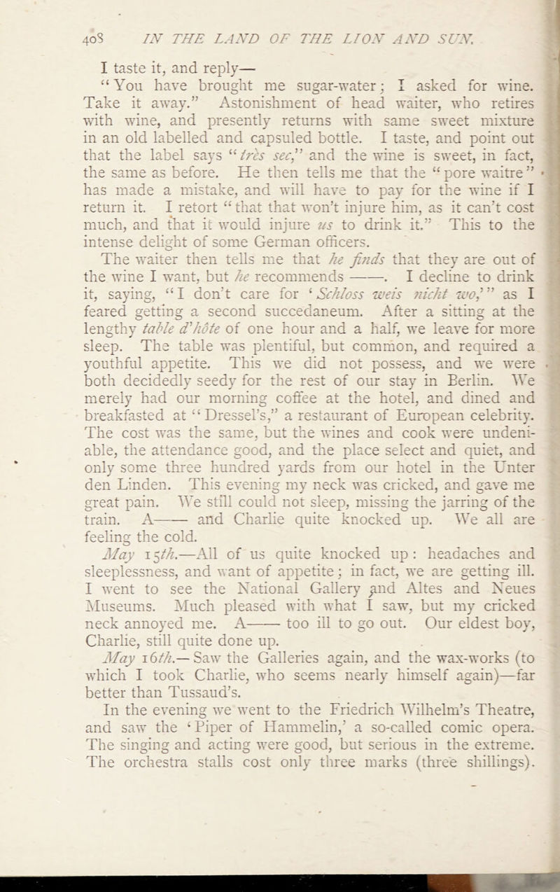 I taste it, and reply— “You have brought me sugar-water; I asked for wine. Take it away.” Astonishment of head waiter, who retires with wine, and presently returns with same sweet mixture in an old labelled and capsuled bottle. I taste, and point out that the label says sec!' and the wine is sweet, in fact, the same as before. He then tells me that the “ pore waitre ” • : has made a mistake, and will have to pay for the wine if I i return it. I retort “ that that won’t injure him, as it can’t cost much, and that it would injure us to drink it.” This to the intense delight of some German officers. The waiter then tells me that he finds that they are out of * the wine I want, but he recommends . I decline to drink it, saying, “ I don’t care for ‘ Schloss weis nicht wo,' ” as I feared getting a second succedaneum. After a sitting at the lengthy table d'hote of one hour and a half, we leave for more sleep. The table was plentiful, but common, and required a youthful appetite. This w*e did not possess, and we were . both decidedly seedy for the rest of our stay in Berlin. We merely had our morning coffee at the hotel, and dined and breakfasted at “Dressel’s,” a restaurant of European celebrity. The cost w^as the same, but the wines and cook were undeni- able, the attendance good, and the place select and quiet, and only som.e three hundred yards from our hotel in the Unter den Linden. This evening my neck was cricked, and gave me great pain. We still could not sleep, missing the jarring of the train. A and Charlie quite knocked up. We all are feeling the cold. Alay ifih.—All of us quite knocked up: headaches and sleeplessness, and want of appetite; in fact, we are getting ill. I went to see the National Gallery ;ind Altes and Neues iVluseums. Much pleased with what I saw, but my cricked neck annoyed me. A too ill to go out. Our eldest boy, Charlie, still quite done up. Afay 16///.—Saw the Galleries again, and the wax-works (to which I took Charlie, who seems nearly himself again)—far better than Tussaud’s. In the evening we went to the Friedrich Wilhelm’s Theatre, and saw the ‘ Piper of Hammelin,’ a so-called comic opera. The singing and acting were good, but serious in the extreme. The orchestra stalls cost only three marks (three shillings).