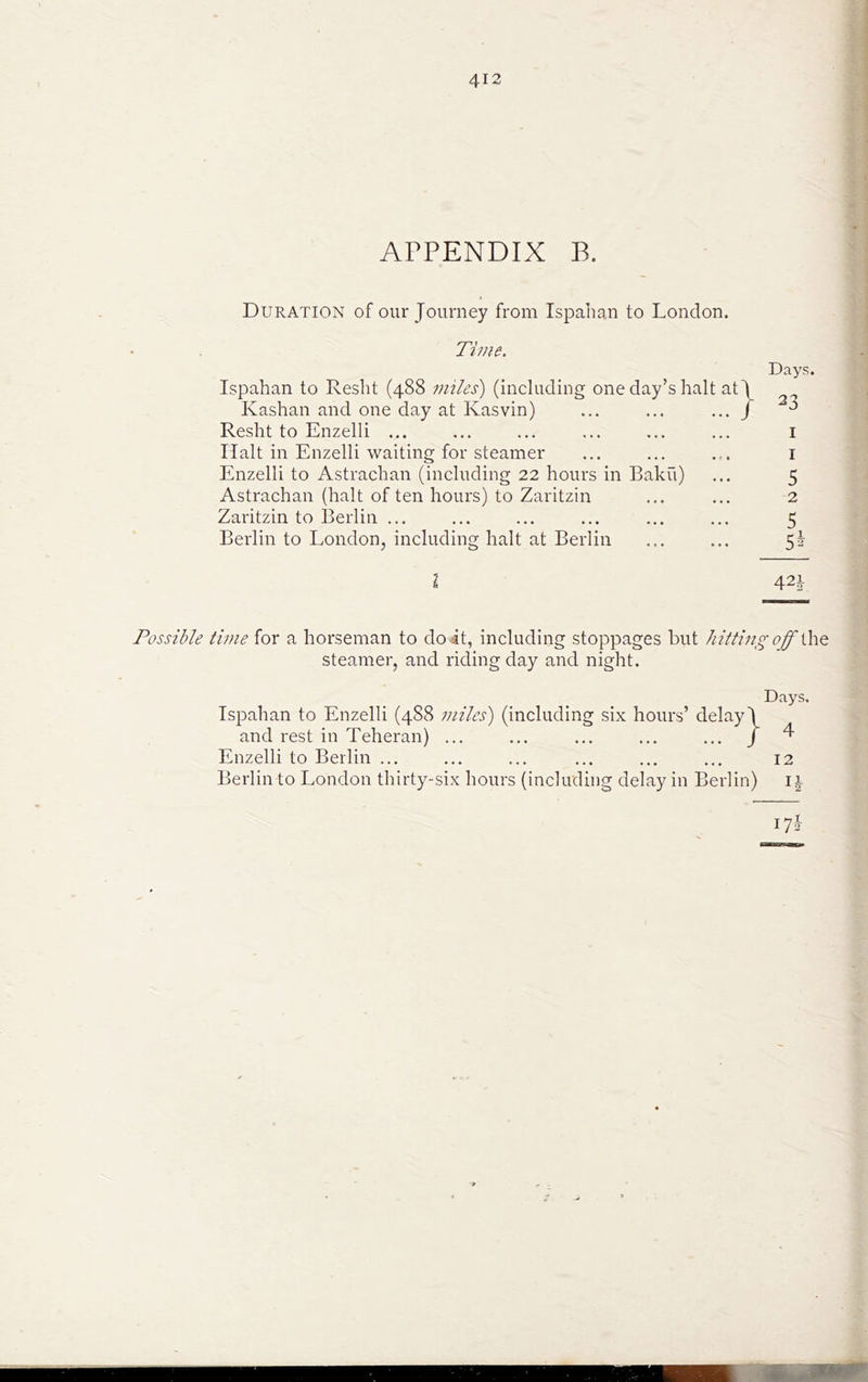 APPENDIX B. Duration of our Journey from Ispahan to London. Time. Ispahan to Resht (488 miles) (including one day’s halt at Kashan and one day at Kasvin) Resht to Enzelli ... Halt in Enzelli waiting for steamer Enzelli to Astrachan (including 22 hours in Baku) Astrachan (halt of ten hours) to Zaritzin Zaritzin to Berlin ... Berlin to London, including halt at Berlin Days. 23 I I 5 2 5 5* I 423 Possible time for a horseman to doit, including stoppages but hitting off the steamer, and riding day and night. Days. Ispahan to Enzelli (488 miles) (including six hours’ delay! and rest in Teheran) ... ... ... ... ... J ^ Enzelli to Beilin ... ... ... ... ... ... 12 Berlin to London thirty-six hours (including delay in Berlin) i j ^7i