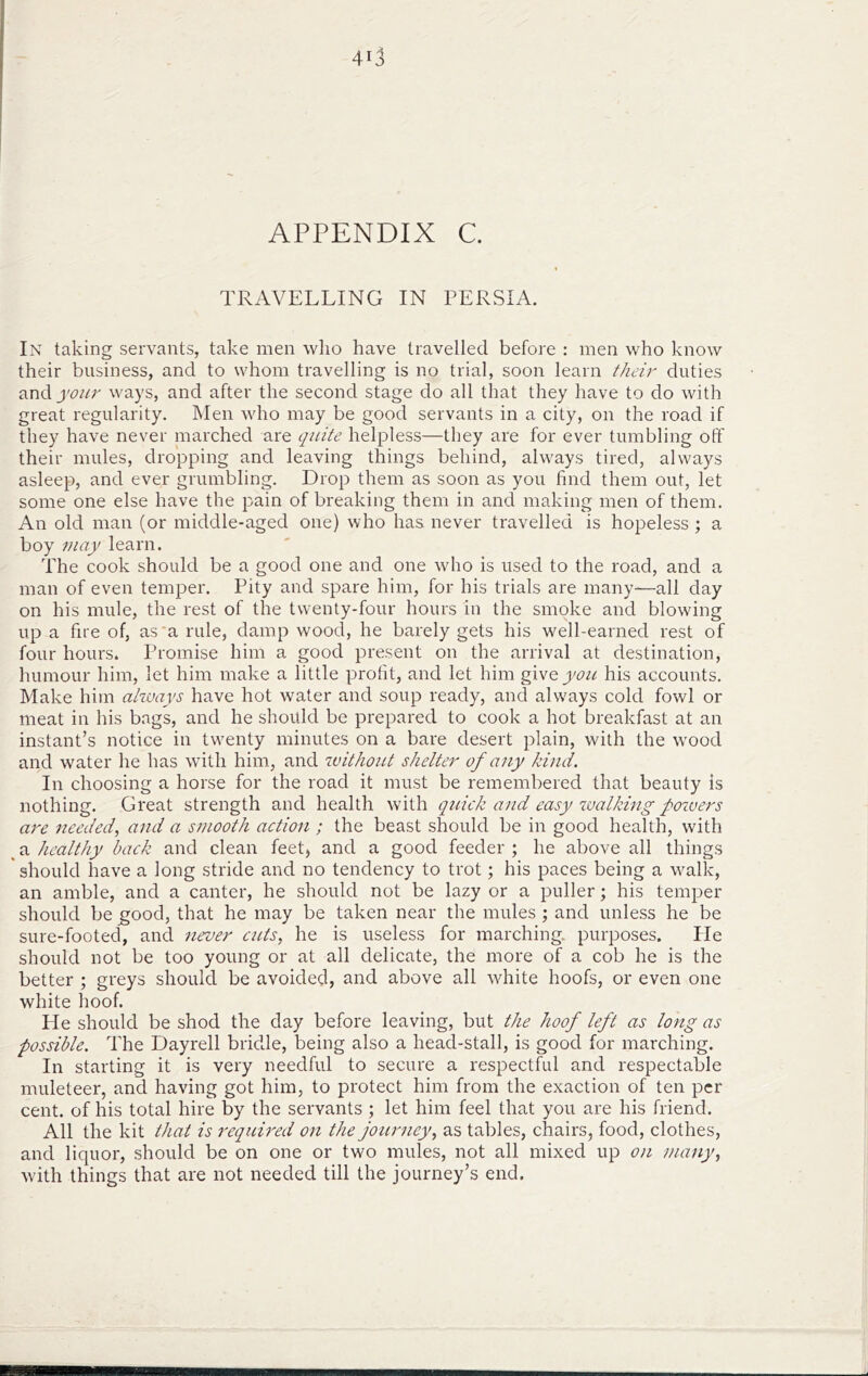 APPENDIX C. TRAVELLING IN PERSIA. In taking servants, take men wlio have travelled before : men who know their business, and to whom travelling is no trial, soon learn their duties andjw/r ways, and after the second stage do all that they have to do with great regularity. Men who may be good servants in a city, on the road if they have never marched are quite helpless—they are for ever tumbling off their mules, dropping and leaving things behind, always tired, always asleep, and ever grumbling. Drop them as soon as you find them out, let some one else have the pain of breaking them in and making men of them. An old man (or middle-aged one) who has never travelled is hopeless ; a boy may learn. The cook should be a good one and one who is used to the road, and a man of even temper. Pity and spare him, for his trials are many—all day on his mule, the rest of the twenty-four hours in the smoke and blowing up a fire of, as‘a rule, damp wood, he barely gets his well-earned rest of four hours. Promise him a good present on the arrival at destination, humour him, let him make a little profit, and let him give you his accounts. Make him always have hot water and soup ready, and always cold fowl or meat in his bags, and he should be prepared to cook a hot breakfast at an instant’s notice in twenty minutes on a bare desert jjlain, with the wood and water he has with him, and without shelter of any kind. In choosing a horse for the road it must be remembered that beauty is nothing. Great strength and health with quick and easy i.valking powers are needed., and a smooth action; the beast should be in good health, with ^ a healthy back and clean feet, and a good feeder ; he above all things should have a long stride and no tendency to trot; his paces being a walk, an amble, and a canter, he should not be lazy or a puller; his temper should be £Ood, that he may be taken near the mules ; and unless he be sure-footed, and never cuts, he is useless for marching, purposes. He should not be too young or at all delicate, the more of a cob he is the better ; greys should be avoided, and above all white hoofs, or even one white hoof. He should be shod the day before leaving, but the hoof left as long as possible. The Dayrell bridle, being also a head-stall, is good for marching. In starting it is very needful to secure a respectful and respectable muleteer, and having got him, to protect him from the exaction of ten per cent, of his total hire by the servants ; let him feel that you are his friend. All the kit tiiat is reqicired on the journey, as tables, chairs, food, clothes, and liquor, should be on one or two mules, not all mixed up on many, with things that are not needed till the journey’s end.
