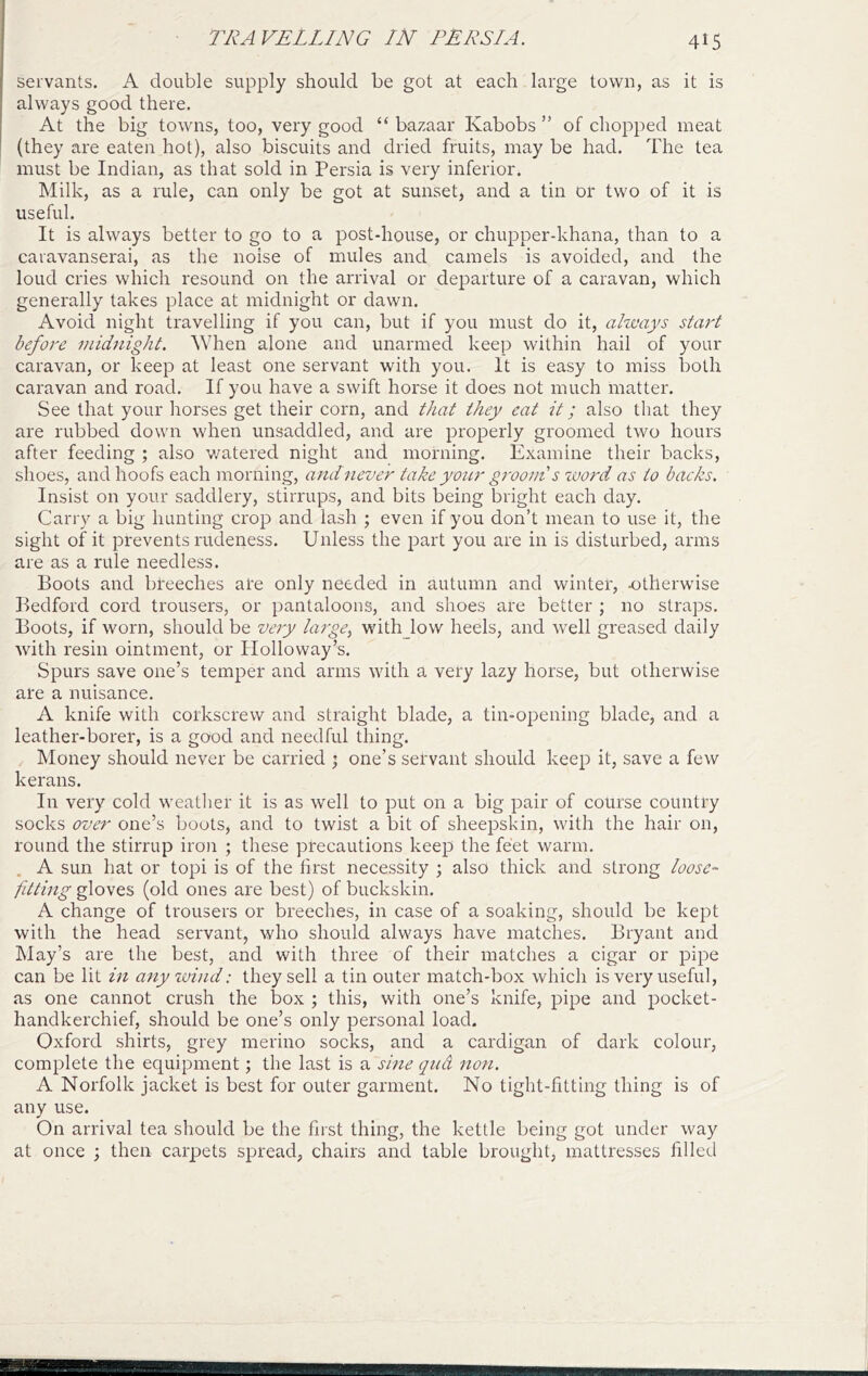 servants. A double supply should be got at each large town, as it is always good there. At the big towns, too, very good “ bazaar Kabobs ” of chopped meat (they are eaten hot), also biscuits and dried fruits, may be had. The tea must be Indian, as that sold in Persia is very inferior. Milk, as a rule, can only be got at sunset, and a tin or two of it is useful. It is always better to go to a post-house, or chupper-khana, than to a caravanserai, as the noise of mules and camels is avoided, and the loud cries which resound on the arrival or departure of a caravan, which generally takes place at midnight or dawn. Avoid night travelling if you can, but if you must do it, always start before midnight. \Yhen alone and unarmed keep within hail of your caravan, or keep at least one servant with you. It is easy to miss both caravan and road. If you have a swift horse it does not much matter. See that your horses get their corn, and that they eat it; also that they are rubbed down when unsaddled, and are properly groomed two hours after feeding ; also watered night and morning. Examine their backs, shoes, and hoofs each morning, and never take your grooiii s luord as to backs. Insist on your saddlery, stirrups, and bits being bright each day. Carry a big hunting crop and lash ; even if you don’t mean to use it, the sight of it prevents rirdeness. Unless the part you are in is disturbed, arms are as a rule needless. Boots and breeches are only needed in autumn and winter, otherwise Bedford cord trousers, or pantaloons, and shoes are better ; no straps. Boots, if worn, should be very large^ withjow heels, and well greased daily with resin ointment, or Holloway’s. Spurs save one’s temper and arms with a very lazy horse, but otherwise are a nuisance. A knife with corkscrew and straight blade, a tin-opening blade, and a leather-borer, is a good and needful thing. Money should never be carried ; one’s servant should keep it, save a few kerans. In very cold weather it is as well to put on a big pair of course country socks over one’s boots, and to twist a bit of sheepskin, with the hair on, round the stirrup iron ; these precautions keep the feet warm. . A sun hat or topi is of the first necessity ; also thick and strong loose- fitting gloves (old ones are best) of buckskin. A change of trousers or breeches, in case of a soaking, should be kept with the head servant, who should always have matches. Bryant and May’s are the best, and with three of their matches a cigar or pipe can be lit in anyivind: they sell a tin outer match-box which is very useful, as one cannot crush the box ; this, with one’s knife, pipe and pocket- handkerchief, should be one’s only personal load. Oxford shirts, grey merino socks, and a cardigan of dark colour, complete the equipment; the last is a sine qud non. A Norfolk jacket is best for outer garment. No tight-fitting thing is of any use. On arrival tea should be the first thing, the kettle being got under way at once ; then carpets spread, chairs and table brought, mattresses filled