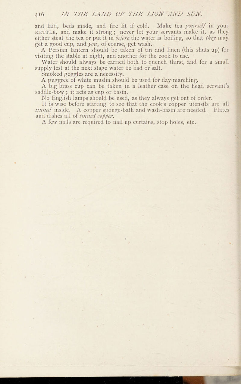 and laid, beds made, and lire lit if cold. Make tea yourself in your KETTLE, and make it strong ; never let your servants make it, as they either steal the tea or put it in before the water is boiling, so that they may get a good cup, andyott, of course, get wash. A Persian lantern should be taken of tin and linen (this shuts up) for visiting the stable at night, and another for the cook to use. Water should always be carried both to quench thirst, and for a small I supply lest at the next stage water be bad or salt. Smoked goggles are a necessity. j: A puggree of white muslin should be used for day marching. A big brass cup can be taken in a leather case on the head servant’s saddle-bow ; it acts as cup or basin. : 1 No English lamps should be used, as they always get out of order, | It is wise before starting to see that the cook’s copper utensils are all - j tinned inside. A copper sponge-bath and wash-basin are needed. Plates ; and dishes all of tinned copper. A few nails are required to nail up curtains, stop holes, etc.