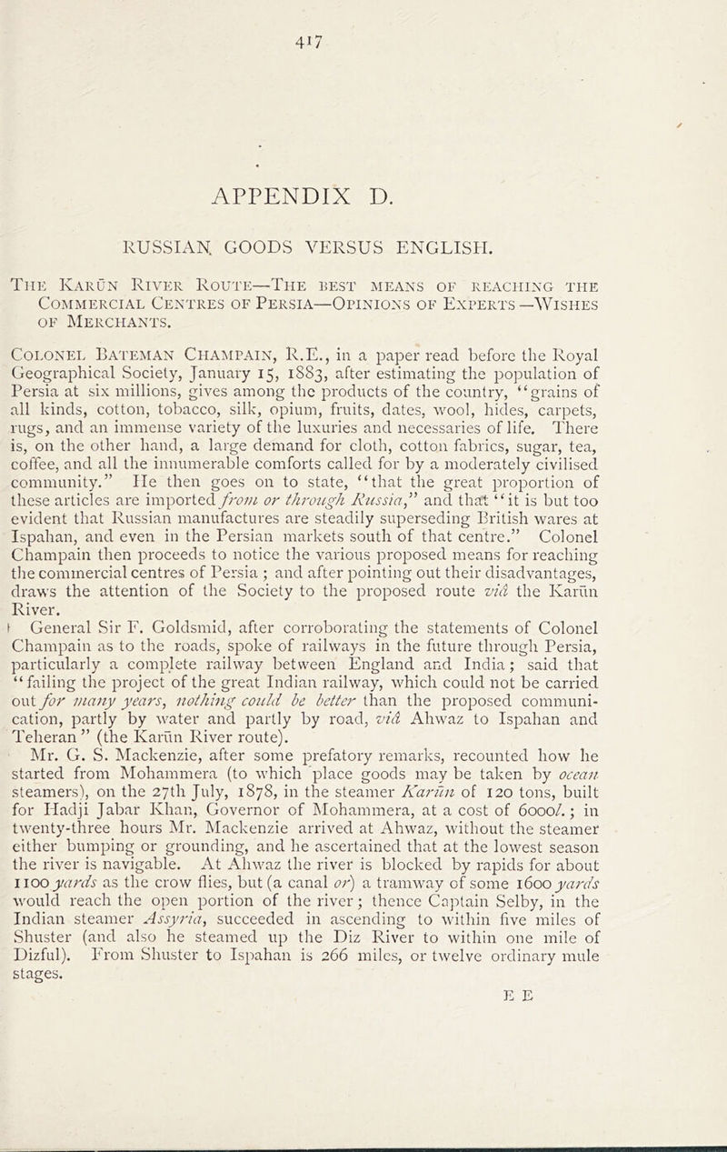 / APPENDIX D. RUSSIAN. GOODS VERSUS ENGLISH. The Karun River Route—The best means of reaching tfie Commercial Centres of Persia—Opinions of Experts—Wishes OF Merchants. Colonel Bateman Champain, R.E., in a paper read before the Royal Geographical Society, January 15, 1883, after estimating the population of Persia at six millions, gives among the products of the country, “grains of all kinds, cotton, tobacco, silk, opium, fruits, dates, wool, hides, carpets, rugs, and an immense variety of the luxuries and necessaries of life. There is, on the other hand, a large demand for cloth, cotton fabrics, sugar, tea, coffee, and all the innumerable comforts called for by a moderately civilised community.” lie then goes on to state, “that the great proportion of these articles are imported from or throtigh Russia f and that “it is but too evident that Russian manufactures are steadily superseding British wares at Ispahan, and even in the Persian markets south of that centre.” Colonel Champain then proceeds to notice the various proposed means for reaching the commercial centres of Persia ; and after pointing out their disadvantages, draws the attention of the Society to the proposed route via the Karun River. \ General Sir E. Goldsmid, after corroborating the statements of Colonel Champain as to the roads, spoke of railways in the future through Persia, particularly a complete railway between England and India; said that “failing the project of the great Indian railway, which could not be carried out for majiy years, nothing could he better than the proposed communi- cation, partly by water and partly by road, via Ahwaz to Ispahan and Teheran” (the Karun River route). IMr. G. S. Maekenzie, after some prefatory remarks, recounted how he started from Mohammera (to which place goods may be taken by ocean steamers), on the 27th July, 1878, in the steamer Karun of 120 tons, built for Hadji Jabar Khan, Governor of Mohammera, at a cost of 6000/.; in tw^enty-three hours Mr. Mackenzie arrived at Ahwaz, without the steamer either bumping or grounding, and he ascertained that at the lowest season the river is navigable. At Ahwmz the river is blocked by rapids for about woo yards as the crow flies, but (a canal or') a tramway of some i(iOO yards would reach the open portion of the river; thence Captain Selby, in the Indian steamer Assyria, succeeded in ascending to within five miles of Shuster (and also he steamed up the Diz River to within one mile of Dizful). From Shuster to Ispahan is 266 miles, or twelve ordinary mule stages. E E