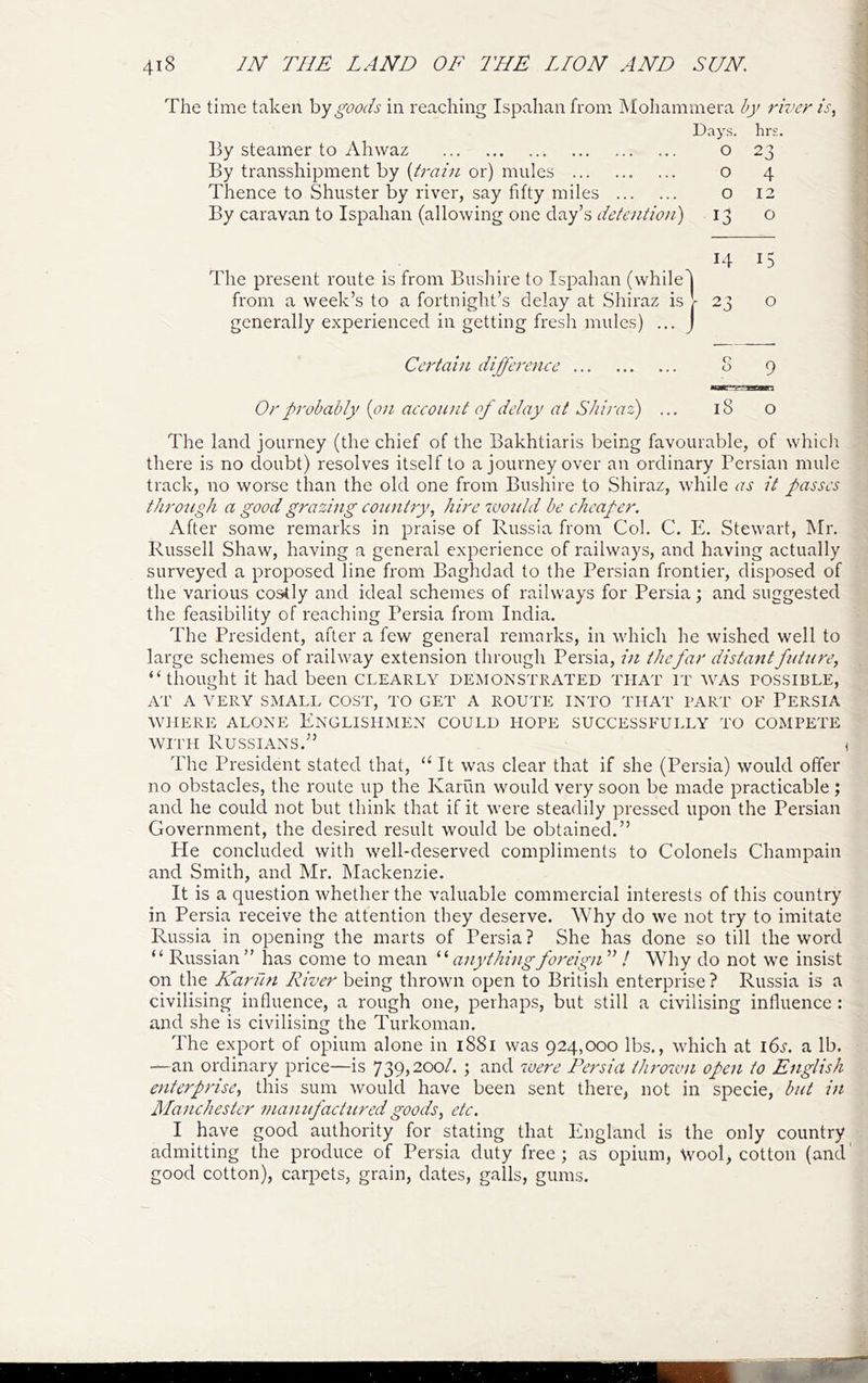 The time taken hy goods in reaching Ispahan from Mohammera by river is^ Days. hrs By steamer to Ahwaz 0 23 By transshipment by {train or) mules 0 4 Thence to Shuster by river, say fifty miles By caravan to Ispahan (allowing one day’s detention) 0 12 13 0 The present route is from Bushire to Ispahan (while 14 15 from a week’s to a fortnight’s delay at Shiraz is ■ 23 0 generally experienced in getting fresh mules) ... Certain difference 0 0 9 Or probably {on account of delay at Shiraz) ... 18 0 The land journey (the chief of the Bakhtiaris being favourable, of whicli there is no doubt) resolves itself to a journey over an ordinary Persian mule track, no worse than the old one from Bushire to Shiraz, while as it passes through a good grazing coicntry, hire would he cheaper. After some remarks in praise of Russia from Col. C. E. Stewart, Mr. Russell Shaw, having a general experience of railways, and having actually surveyed a proposed line from Baghdad to the Persian frontier, disposed of the various costly and ideal schemes of railways for Persia; and suggested the feasibility of reaching Persia from India. The President, after a few general remarks, in which he wished well to large schemes of railway extension through Persia, in thefar distant future, “thought it had been clearly demonstrated that it was possible, AT A VERY SMALL COST, TO GET A ROUTE INTO THAT PART OF PERSIA WHERE ALONE ENGLISHMEN COULD HOPE SUCCESSFULLY TO COMPETE WITH Russians.” i The President stated that, “ It was clear that if she (Persia) would offer no obstacles, the route up the Karun would very soon be made practicable ; and he could not but think that if it were steadily pressed upon the Persian Government, the desired result would be obtained.” He concluded with well-deserved compliments to Colonels Champain and Smith, and Mr. Mackenzie. It is a question whether the valuable commercial interests of this country in Persia receive the attention they deserve. Why do we not try to imitate Russia in opening the marts of Persia? She has done so till the word “ Russian” has come to mean anythingforeigiT^ ! Why do not we insist on the Karun River being thrown open to British enterprise? Russia is a civilising influence, a rough one, perhaps, but still a civilising influence : and she is civilising the Turkoman. The export of opium alone in i88i was 924,000 lbs., which at i6a a lb. —an ordinary price—is 739j20o/. ; and we?'e Persia thrown open to English enterprise, this sum would have been sent there, not in specie, but in Ilanehester mamfactured goods, etc. I have good authority for stating that England is the only country admitting the produce of Persia duty free; as opium, Wool, cotton (and' good cotton), carpets, grain, dates, galls, gums.