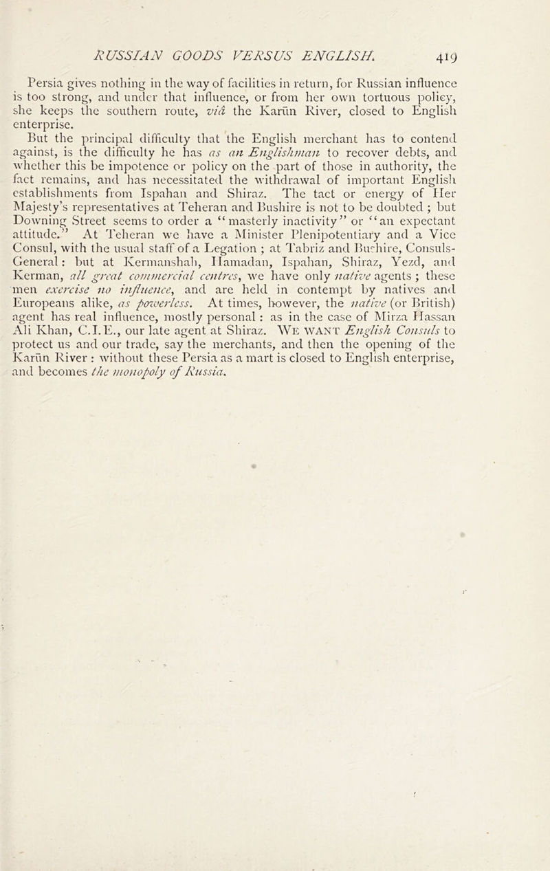 I^USSIAN GOODS VERSUS ENGLISH. Persia gives nothing in the way of facilities in return, for Russian influence is too strong, and under that influence, or from her own tortuous policy, she keeps the southern route, vid the Kariin River, closed to English enterprise. But the principal difficulty that the English merchant has to contend against, is the difficulty he has as an Englishtnan to recover debts, and whether this be impotence or policy on the part of those in authority, the fact remains, and has necessitated the withdrawal of important English establishments from Ispahan and Shiraz. The tact or energy of Her Majesty’s representatives at Teheran and Bushire is not to be doubted ; but Downing Street seems to order a “masterly inactivity” or “an expectant attitude.” At Teheran we have a Minister Plenipotentiary and a Vice Consul, with the usual staff of a Legation ; at Tabriz and Burhire, Consuls- General: but at Kermanshah, Ilamadan, Ispahan, Shiraz, Yezd, and Kerman, all great commercial centres, we have only native agents ; these men exercise no influence, and are held in contempt by natives and Europeans alike, as po^oerless. At times, Irowever, the native (or British) agent has real influence, mostly personal: as in the case of Mirza Hassan Ali Khan, C.I. E., our late agent at Shiraz. We want English Consuls to protect us and our trade, say the merchants, and then the opening of the Karun River : without these Persia as a mart is closed to English enterprise, and becomes the monopoly of Russia.
