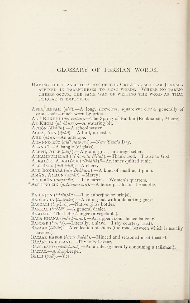 GLOSSARY OF PERSIAN WORDS, Having the transliteration of the Oriental scholar Johnson AFFIXED IN PARENTHESES TO MOST WORDS, WHERE NO PAREN- THESES OCCUR, THE SAME WAY OF WRITING THE WORD AS THAT SCHOLAR IS EMPLOYED. Abba, Abp,AH {abd).—A long, sleeveless, square-cut cloak, generally of camel-hair—much worn by priests. Ab-i-Rukhni {dbi riikni).—The Spring of Rukhni (Rooknabad, Moore)» ^ Ab Khori {db khuri).—A watering bit. Achon {dkhdn).—A schoolmaster. ' | Agha. Aga {dghd).—A lord, a master. ■ ) Ahu —An antelope. . i Aid-I-no RUZ [aidi naw roz).—New Year’s Day. ,1 Alangu.—A bangle (of glass). j Aleph, Alef (ala/).—A grain, grass, or forage seller, A'LHA^W'Ui.iLi.Aii {ab ka//idu/l’//dk).—Thank God. Praise to God. ' Alkaluk, Alkalook {alkkdlik)An inner quilted tunic. Alu Balu {did bdld).—A cherry. All Bokhara {did Bokhara),—A kind of small acid plum. Aman, Amaun {amdii). —Mercy ! Anderun {andardn).—The harem. Women’s quarters. * Asp-I-NO-zin {aspi naw zni).—A horse just lit for the saddle, B.-^dinjon {bddinjd/i).—The auberjine or brinjal. B.^dragha {badraka).—A riding out with a departing guest. Baggali {bao/ialT).—Native glass bottles. Bakkal {bakkdl).—A general dealer. Ba:miah.—The ladies’-linger (a vegetable), Bala KHANA {bdld khdna).—An upper room, hence balcony. Bander {banda).'—Literally, a slave. I (by courtesy used). Bazaar {bdzdr),—A collection of shops (the road between vdiicli is usually covered). Bazaar kabob {bdzdr kabdb).—lsi\nct6. and seasoned meat toasted. B.lzarcha buland.—The lofty bazaar. Bazu-band {bdzd-band).—An armlet (generally containing a talisman). Bazzaz.—A shopkeeper. Belli {ball).—Yes.