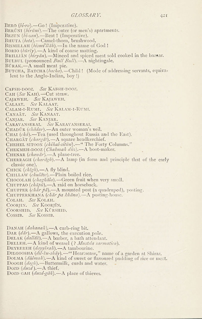 Bero {bi-ro).—Go ! (Imperative), Beruni (/wv?;;/).—The outer (or men’s) apartments. Bezun {bi-zaii).—Beat ! (Imperative). Bhuta {bota).—Camel-thorn, brushwood. Bismillah {InsJuiLldh).—In the name of God ! Borio {burly).—A kind of coarse matting. Brii.lian {hirydn).—Minced and spiced meat sold cooked in the bazaar. Bulbul (pronounced Bull Bull).—A nightingale. Burak,—A small meat pie. Butcha, BKTCUA{bac/ia).—Child ! (Mode of addressing servants, equiva^ lent to the Anglo-Indian, boy !) Cafsii-dooz, See Kaf-sh-dooz. Cah {See Kah).—Cut straw. Cajaaveh. See Kajaaveh, Calaat. .’^ce K ALA AT. Calam-i-Ruaii. See KAi.AAt-i-RuMi. Canaat. See Kanaat. Canjar. See Kanjar. Caraa-'ANSerai. See Karaalvnserat, Chadur {cliddar).—An outer Avoman’s veil. Chat {did).—Tea (used throughout Russia and the East). Chargat {diargdi).—A square headkerchief. Chehel SlTOON {chihal-situn').—“ The Forty Columns.” Chekmeh-dooz {Chahuah duz).—A boot-maker. Chenar {chandr).—A plane-tree. Cherragh {chardgh).—A lamp (in form and principle that of the early classic one). Chick {chdgh).—A fly blind. CiiiLLAAA^ {chuldw).—Plain boiled rice. Chocolah {chaghdla).—Green fruit when A^ery small. CliUPPAO {chdpfi).—A raid on horseback. CliUPPER {c/idrpd).—A. mounted post (a quadruped), posting. Chupperkhana {cJidrpa kJidna).—A postingdiousc. CoLAH. See Kolah. CooRjix. See KoorjIn. COORSHIDo See Kurshid. Cossir. See Kossib. DanAH {dahanah).—A curb-ring bit. Dar {dd?').—A gallows, the execution pole. Delak {dalldk).—A barber, a bath attendant. Delleh,—A kind of weasel (? A/usfela sanuatica). Deyeereh {dayylrah).—A tambourine. Dilgoosha {dil-ku-shdy).—“Heartsease,” name of a garden at Shiraz. Dolma {dul/uah).—A kind of sweet or flavoured pudding of rice or meat. Doogh {dogit).—Buttermilk, curds and water, Dozd {duzd).—A thief. Dozd gah {duzd-gdh).—A place of thieves.