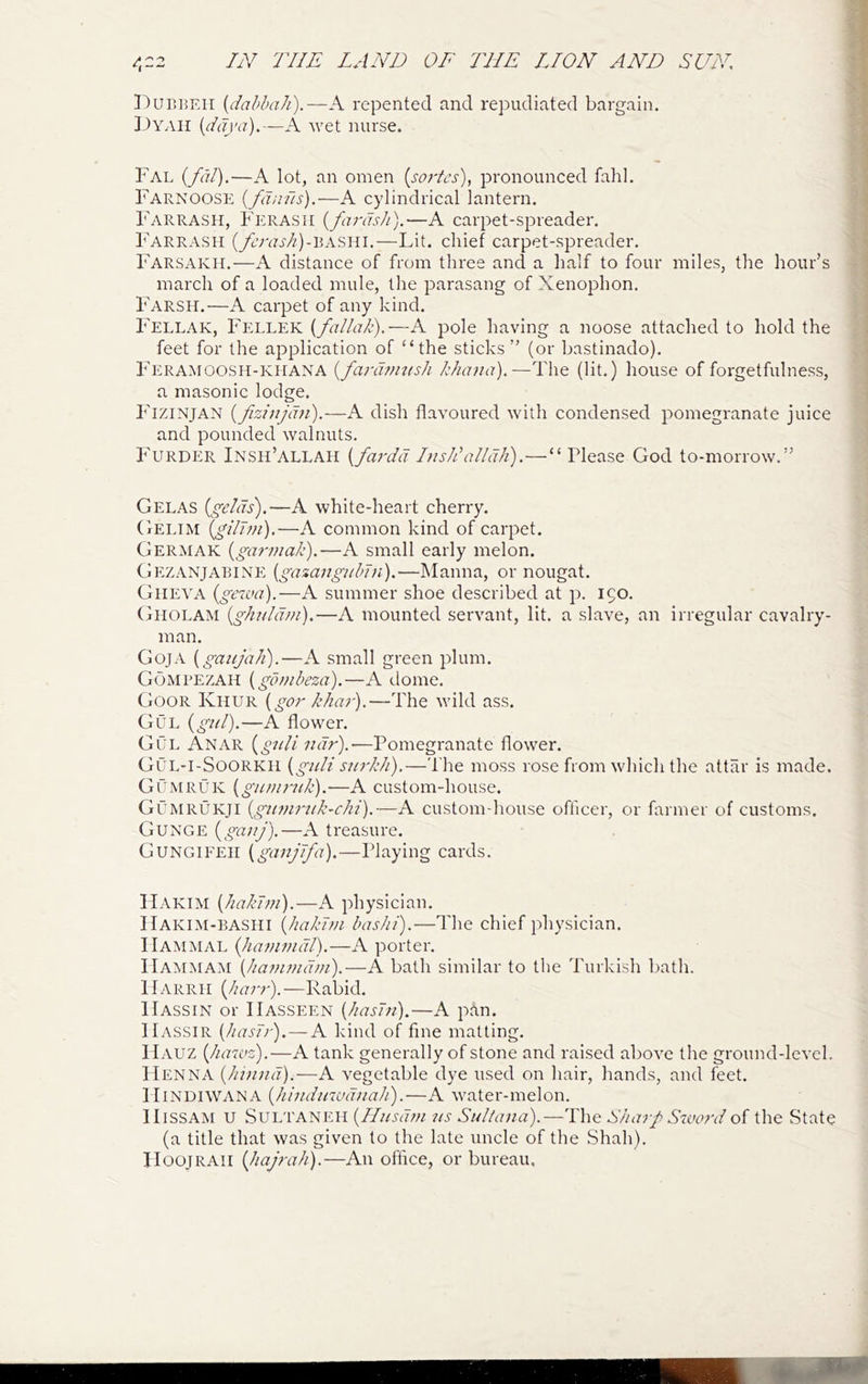 Pur.]5Eii {dabbah).—K repented and repudiated bargain. ])YAii A wet nurse. Fal {fdl),—A lot, an omen (sorbes), pronounced fahl. Farnoose {/dji7ls).—A cylindrical lantern. Farrash, Ferasii {fa7-dsh).—A carpet-siareader. Farrasii (_/6Vvrj'//)-BASin.—Lit. chief carpet-spreader. Farsakh.—A distance of from three and a half to four miles, the hour’s march of a loaded mule, the parasang of Xenophon. Farsh.—A carpet of any kind. ; Fellak, Ficllek {falla/c).—A pole having a noose attached to hold the , feet for the application of “the sticks” (or bastinado). Feramoosh-KHANA {fanwi7tsh kha^ia),—The (lit.) house of forgetfulness, j a masonic lodge. | Fizinjan {fizinjdn).—A dish flavoured with condensed pomegranate juice | and pounded walnuts. ! Furder Insh’allah {fardd InsEalldJi).—“ Please God to-morrow.” Gelas {^gelds).—A white-heart cherry. Gelim {gilJm).—A common kind of carpet. Germak {garmak).-—A small early melon. Gezanjarine [gazangidnn).—Manna, or nougat. Giieva {gewa).—A summer shoe described at p. 150. Giiolam {gh7dd7?i).—A mounted servant, lit. a slave, an irregular cavalry- man. Goja [gaiijah).—A small green plum. Gompezah {gd?nbeza).—A dome. Goor Khur {go!' The wild ass. Gul {gtd).—A flower. Gul Anar {gicU ndr).-—Pomegranate flower. Gul-i-Soorkii [gi/li s//7'/di).—Tlie moss rose from which the attar is made. GOmruk {gunnidc).—A custom-house. GCmrukji {g7U7irtd7-chi).—A custom-house officer, or farmer of customs. Gunge i^gci77j).—A treasure. Gungifeii ^ganjbfa),—Playing cards. ILvkim {/iakT77i).—A physician. IIakim-BASHI {hakJ77i bashi).—The chief physician. IIajiIMAL {]iai7wud).—A porter. IIammam {ka77i7/id77i).—A bath similar to the Turkish l^ath. IIarrii (/zzzr?').—Rabid. Hassin or IIasseen {kasT7i).—A pan. IIassir {kasT7-). — A kind of fine matting. PIauz {ha'evz).—A tank generally of stone and raised above the ground-level. PIenna (/zzzzzzzf).—A vegetable dye used on hair, hands, and feet. PIiNUiWANA {hi7idinud/iak).—A water-melon. IIlSSAM U SULTANEH {IIiisd77i 7is Sidla7ia).—The Ska7L Swo7-d the State (a title that was given to the late uncle of the Shah). IIoojRAii {hajrak).—An office, or bureau.
