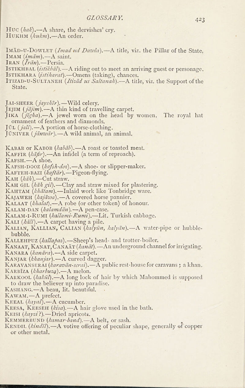 423 Hue {hak).—A share, the dervishes’ cry. IIUKHM {Jinkm).—An order. Imad-u-Dowlet {Imad nd Dawla).—A title, viz. the Pillar of the State, Imam [imam).—A saint. Iran {Iran).-—Persia. ISTIKHBAL [istikbdl).—A riding out to meet an arriving guest or personage. ISTIKHARA {isti/iarat).—Omens (taking), chances. Itizad-U-Sultaneh {Itizdd ns Saltanah).—A title, viz. the Support of the State. Jai-SHEER [jayshlr),—Wild celery. Jejim {jdjim).—A thin kind of travelling carpet, JiKA {jig/m).—A jewel worn on the head by women. The royal hat ornament of feathers and diamonds. JuL {jail).—A portion of horse-clothing. Juniver {jdnzvdr).—A wild animal, an animal. KabAB or Kabob {kabdb).—A roast or toasted meat. Kaffir {kafir).—An infidel (a term of reproach). Kafsh.—A shoe. Kafsh-dooz {kafsh-doz).—A shoe- or slipper-maker. Kafteii-bazi {kaftdr).—Pigeon-flying, Kah {kdh).—Cut straw. Kah GIL {kdh gil).—Clay and straw mixed for plastering. Kahtam {khdtam).—Inlaid work like Tonbridge ware, Kajaweh {kajdzva).—A covered horse pannier, Kalaat {khalat).—A robe (or other token) of honour. Kalam-dan {kalamddn).—A pen-case. Kalam-I-Rumi {kallami-Rzimi).—Lit. Turkish cabbage. Kali {kdlt).—A carpet having a pile. Kalian, Kallian, Cali an {kalydn, kalydn).—A water-pipe or hubble- bubble. Kallehpuz {kallapaz).—Sheep’s head- and trotter-boiler. Kanaat, Kanat, Canaat {kandt).—An underground channel for irrigating. Kanara {kandra).—A side carpet. Kanjar (khanjar).—A curved dagger. Karavanserai {karavdn-serai).—A public rest-house for caravans ; a khan. KarbIza {kharbnzQ.).—A melon. Karkool {kakill).—A long lock of liair by which Mahommed is supposed to draw the believer up into paradise. Kasiiang.—A beau, lit. beautiful. Kawam.—A prefect. Keeal {kayal).—A cucumber. Keesa, Keeseii {kisd).—A hair glove used in the bath. Keisi {kayzil).—Dried apricots. Kemmerbund {kamar-band).—R belt, or sash. Kendil {kindil).—A votive offering of peculiar shape, generally of copper or other metal.
