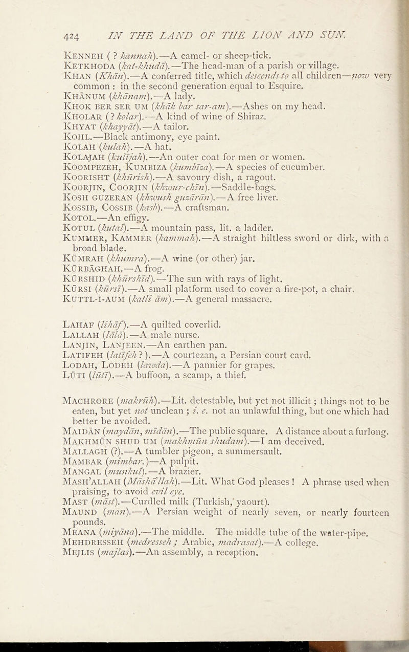 IvENNEii ( ? kajinah).—A camel- or sheep-tick. Ketkhoda {kat-khudcfj.—The head-man of a parish or village. Khan {Nkdn).-—conferred title, which descc/iLsD all children—jwra very common : in the second generation equal to Esquire. Khanum {khdnani').—A lady. Khok ber ser um {khdk bar sa7'-nm).—Ashes on my head. Kholar {7 kola?').—A kind of wine of Shiraz. Khyat (khayydl).—A tailor. Kohl.—Black antimony, eye paint. Kolah (hclak).—A hat. Kolajah (kulijak).—An outer coat for men or women. Koompezeh, Kumbiza {kiojibiza).—A species of cucumber. Koorisht {kJiurish).—A savoury dish, a ragout. Koorjin, Coorjin {khzvjir-chln).—Saddle-bags. Kosh guzeran {klnvush guzd?'dn).—A free liver. Kossib, Cossib [kasb).—A craftsman. Kotol.—An effigy. Kotul {kutal).—A mountain pass, lit. a ladder. Kummer, Kammer [ka??i??iah).—A straight hiltless sword or dirk, with a broad blade. Kumrah {JAiumra).—A wine (or other) jar. Kurbaghah.—A frog. Kurshid {Jchru'shJd).—The sun with rays of light. Kursi {kursi).—A small platform used to cover a fire-pot, a chair. Kuttl-I-AUM {katli a??!).—A general massacre. Lahaf {likdf),—A quilted coverlid. Lallah (Idld).—A male nurse. Lanjin, Lanjeen.—An earthen pan. Latifeh [laiJfehl).—A courtezan, a Persian court card. Lodah, Lodeh [lawda).—A pannier for grapes. Luti {luti).—A buffoon, a scamp, a thief. Machrore {inakriiJi).—Lit. detestable, but yet not illicit; things not to be eaten, but yet not unclean ; i. e. not an unlawful thing, but one which had better be avoided. Maidan {inayddn, niiddn).—The public square. A distance about a furlong. Makhmun shud um {i?iakhin2l)i sJmdaon).—I am deceived. Mallagh (?).—A tumbler pigeon, a summersault. Mambar {ininibar.)—A pulpit. Mangal {nitmktil).—A brazier. Mash’allah {Mdshdllah).—Lit. What God pleases ! A phrase used when praising, to avoid evil eye. Mast (?ndst).—Curdled milk (Turkish,'yaourt). Maund {yuan).—A Persian w'-eight of nearly seven, or nearly fourteen pounds. Meana {niiydna).—The middle. The middle tube of the w'ftter-pipe. Mehdresseh {inedj'esseh ; Arabic, madj-asal).—A college. Mejlis {majlas).—An assembly, a reception.