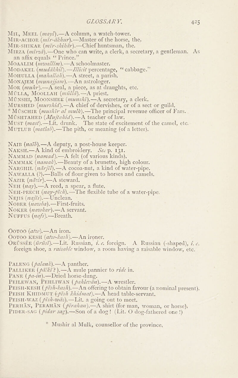 Mil, jNIkel {niayl).—A column, a watch-tower. Mir-aciior —INIaster of the horse, the. Mir-siiikar {niTr-sIiikdr).—Chief huntsman, the. iNIiRZA {viTrzci).—One who can write, a clerk, a secretary, a gentleman. As an affix equals “ Prince.” Moaalim {niwallTifi).—A schoolmaster. Modakel {imiddkhil).-—Illicit percentage, “ cabbage.” Mohulla {maliall(7/i).—A street, a parish. Monajem {nuinajjani).—An astrologer. Mor {vmhr),—A seal, a piece, as at draughts, etc. Mulla, jSIoollah -A priest. jMunshi, Moonshee {inimshi).—A secretary, a clerk. Murshed {inuTshid),—A chief of dervishes, or of a sect or guild. Muschir [nuisIiTr al midk).—The principal revenue officer of Fars. IMushtahed {Mujtahid).—A teacher of law. Must {mast).—Lit. drunk. The state of excitement of the camel, etc. Mutlur {matlah),—The pith, or meaning (of a letter). Naib {nadb).—A deputy, a post-house keeper. Naksh.—A kind of embroidery. Sec^. 131. Nammad {tianiad).—A felt (of various kinds). Nammak {namali).—Beauty of a brunette, high colour. Narghil {ndrjJl).—A cocoa-nut, a kind of water-pipe. Nawalla (?).—Balls of flour given to horses and camels. Nazir {nddr).—A steward. Neii {nay).—A reed, a spear, a flute. Neh-peecii {nay-pTch).—The flexible tube of a water-pipe. Nejis {naj'Ts).—Unclean. Nober {natuba).—First-fruits. Noker {naavkar).—A servant. Nuffus {nafs).—Breath. OOTOO {adiit).—An iron. OoTOO KESii {ahv-kasli).—An ironer. Orussee (/Tr/zj-^).—Lit. I'tussian, i.e. foreign. A Russian (-shaped), i.e. foreign shoe, a raisable window, a room having a raisable window, etc. Paleng {palank).—A panther. Pallikee {pdlkTl).—A mule pannier to ride in. Pane {pa-in).—Dried horse-dung. Peilewan, Pehi.iwan {pahlevdn).—A wrestler. Peish-kesh {pJsh-kash).—An offering to obtain favour (a nominal present). Peish Khidmut typJsh kkidmat).—A head table-servant. Peish-WAZ {pJsh-ivdz).—Lit. a going out to meet. Periian, Perahan {pJrahan).—A shirt (for man, woman, or horse); PiDER-SAG {pidar sag).—Son of a dog ! (Lit. O dog-fathered one !) * Mushir al Mulk, counsellor of the province.