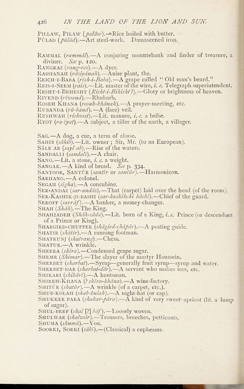 PiLLAW, Pilaw {palarLv).~'K\(iQ boiled with butter. PuLAD {piilad).—Art steel-work. Damascened iron. Rammal {rammat).—A conjuring mountebank and finder of treasure, a diviner. p, 120. Rangraz {rang-rez).—A dyer, Rassianah {rdziydnah).—Anise plant, the. Retch-i-Baba {rTsh-i-Baba).—A grape called Old man’s beard.” Reis-i-Seem {I'dis).—Lit, master of the wire, ?. e. Telegraph superintendent. Resht-i-Behesht {Rishi-i-Bihishtl).—Glory or brightness of heaven. Rivend {rnvand).—Rhubarb. Roseh Kiiana [rosah-khdnah).—A prayer-meeting, etc. Rubanda {rnd)and).—A (face) veil. Rushwaii {rishwaij.—Lit. manure, i. e. a bribe. Ryot {ra-Jyat).—A subject, a tiller of the earth, a villager. Sag.—A dog, a cur, a term of abuse. Sahib {sdhib).—Lit, owner ; Sir, Mr. (to an European). Sale ab {sayI ab).-—Rise of the waters. Sandalli {sandali).—A chair. Sang.—Lit. a stone, /. e. a weight. Sangak.—A kind of bread. p. 334. Santoor, Santur {santir or saniur).—Ilarmonicon. Sarhang.—A colonel. Segah {sJgha).—A concubine. Ser-ANDAZ {sar-anddz).—That (carpet) laid over the head (of the room). Ser-Kashik-ji-bashi {sar-kasliJkchi bdshl).—Chief of the guard. Seroff {sarrdf).—A banker, a money-changer. Shah {Skdk).—The King. Shahzadeh {Shdh-zdda).—Lit. born of a King, i. c. Prince (or descencla^it of a Prince or King). Shargird-chupper {shdgird-clidpdr).—A posting guide. Shatir {skdiir).—A running footman. Shatrunj {shairang).—Chess. Shatur.—A wrinkle. Sheer A {s/nra).—Condensed grape sugar, Shemr {Shimar),—The slayer of the martyr Iloussein. Sherbet {sharbat).—Syrup—generally fruit syrup—syruj) and water. Sherbet-dar {sharbat-ddr).—A servant who makes ices, etc. Shikari {skikdrJ).—A huntsman. Shireh-Khana (pshTra-kkdna).—A wine-factory, Shitur {shatilr).—A wrinkle (of a carpet, etc.). SiiUB-KOLAH {shab-kulah).—A night-hat (or cap), SiiUKKER PARA {skakar-pd?-a).—A kind of very sweet apricot (lit. a lump of sugar). Shul-BERF {skal [?] bdf).—I.oosely woven. Shulwar {skakud?-).—Trousers, breeches, petticoats. ShUiMA {skumd).—You. SoORKi, SORKI (m/v).—(Classical) a cupbearer.