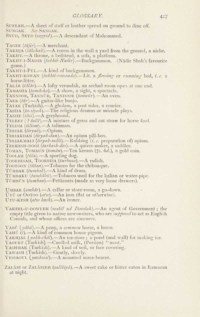 SUFRATI.—iV sheet of stuff or leather spread on ground to dine off, SuNGAK. See Sangak. Syud, Sp:Yn {sayyid).—A descendant of Mahommed. * Tager {tdjir).—A merchant. Takhja [tdkehah).—A recess in the Y^all a yard from the ground, a niche, Takht.—A throne, a bedstead, a sofa, a platform, Takht-i-Nadir [tahhti-Nadir^.—Backgammon, (Nadir Shah’s favourite game.) Takht-I-Pul.—A kind of backgammon. Takht-ROWAN {takhti-ravanda), — Idt, flowing or running bed, i.c. a horse-litter. Talar [tdldr).—A lofty verandah, an arched room open at one end. Tamasha {tamdsha').—A show, a sight, a spectacle. Taxxoor, Taxxur, Taxdoor {tannil?-).—An oven. Tarr {tdr').—A guitar-like banjo. Tatar (Turkish).—A gholam, a post rider, a courier. Tazzia {ta-ziyah).—The religious dramas or miracle plays. Tazzie [idzi).-—A greyhound. Teleet ( ? talTt).—A mixture of grass and cut straw for horse feed. Telism [tilism).—A talisman. Teriak \tiryak).—Opium. Teriakdan {tiryak-dan),—An opium pill-box. Teriakmali [tiryak-indli).—Rubbing [i. e, preparation of) opium, Tp:rkesh-dooz {tarkash-doz).—A quiver-maker, a saddler. Tomax, Tomaun {tomdn).—Ten kerans (7^-. 6^/.), a gold coin. Toolah {tula).—A sporting dog. Toorresah, Toorbiza {turhuza).—A radish. Tootoox {tutan).—Tobacco for the chibouque. TCmbak {tunihak).—A kind of drum. TCmbaku {funibdkfl).—Tobacco used for the kalian or water-pipe. Tumbux {tumban).—Petticoats (made as very loose drawers). U.MBAR {anibdr).—A cellar or store-room, a go-down. Utl or OOTOO {atw).—An iron (flat or otherwise). Utu-kp:sh {atw kash),—An ironer. Vakeel-U-DO\VLEH {'loakJl ud Dawlah).—An agent of Government; the empty title given to native newswrilers, who are supposed to act as luiglisli Consuls, and whose offices are sinecures. Yabu {ydbu).—A pony, a conunon horse, a horse. Yaiiu (?).—A kind of common house pigeon. Yakhjal {yakh-chdl).—An ice-store; a pond (and wall) for making ice. Yaourt (Turkish).—Curdled milk, (Persian) “mast.” Yashmak (Turkish).—A kind of veil, or face covering. Yawash (Turkish).-—Gently, slowly. Yessaoul {yasdival).—A mounted mace-bearer. Zalabi or Zalabieh {zalTbiyd).—A sweet cake or fritter eaten in Ramazan at night.