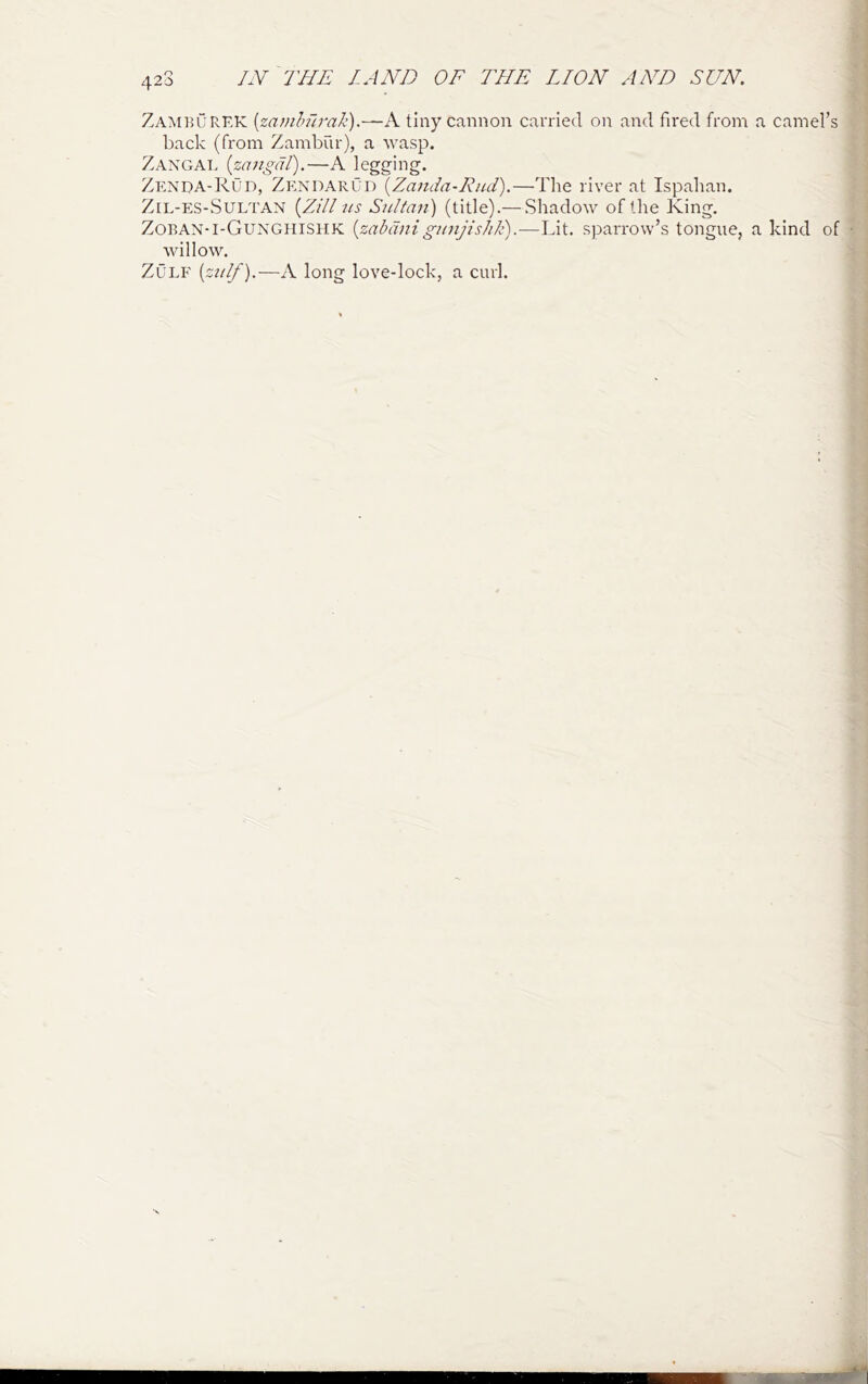 420 Zameurkk [zamhhrali).—A tiny cannon carried on and fired from a camel’s back (from Zambur), a wasp. Zangat. {zcmgdt).—A legging. Zenda-ROd, Zexdarud {Zanda-Rud).—The river at Ispahan. ZiL-ES-SULTAN [Zili US Sultan) (title).— Shadow of the King. Zoban-i-Gunghishk {zabdnigunjislik).—Lit. sparrow’s tongue, a kind of willow. ZuLF [zulf).—A long love-lock, a curl.