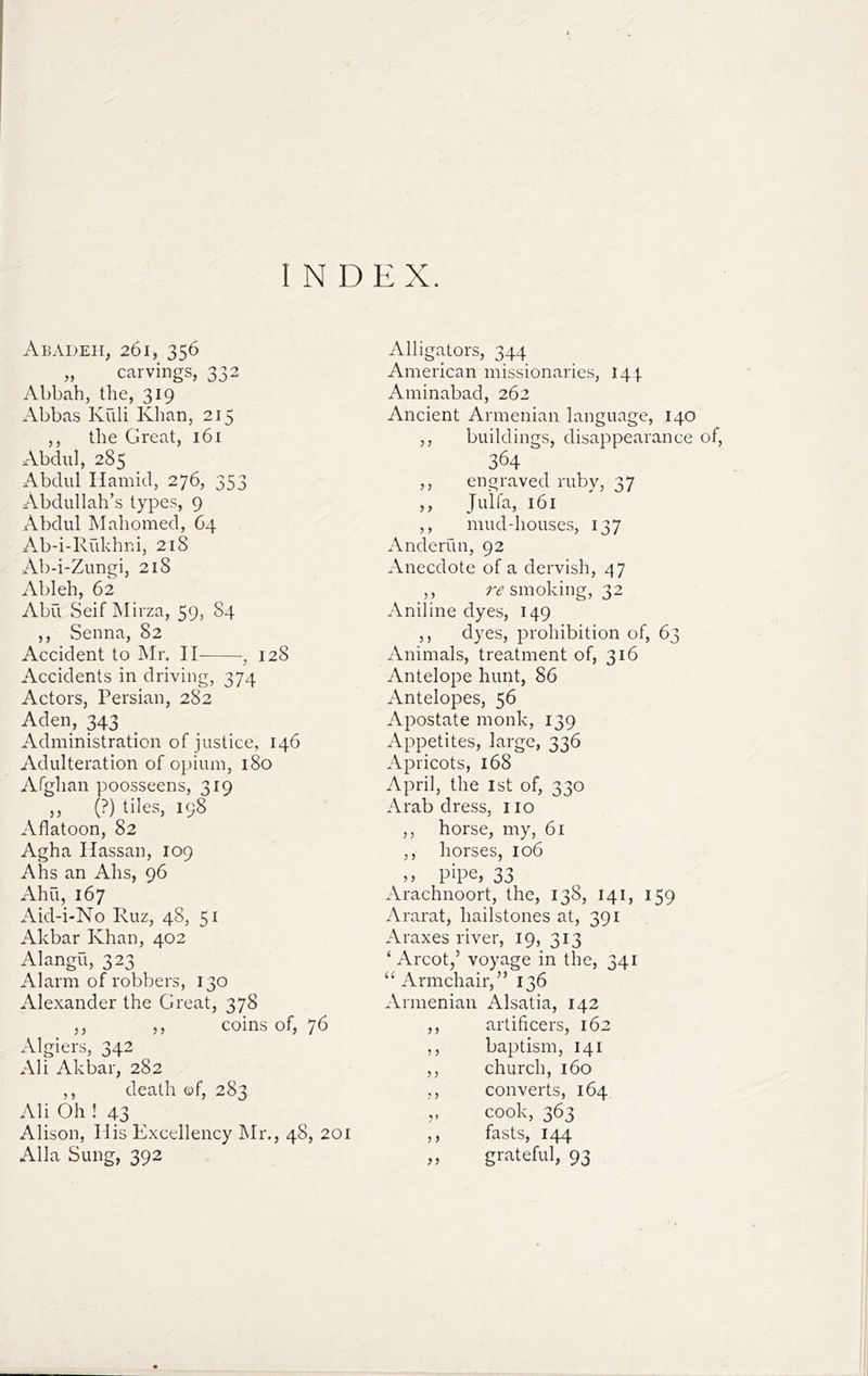 INDEX. Abadeii, 261, 356 „ carvings, 332 Abbah, the, 319 Abbas Kuli Khan, 215 ,, the Great, 161 Abdul, 285 Abdul Hamid, 276, 353 Abdullah’s types, 9 Abdul Mahomed, 64 Ab-i-Riikhni, 218 Ab-i-Zungi, 218 Ableh, 62 Abu Seif Mirza, 59, 84 ,, Senna, 82 Accident to Mr. II , 128 Accidents in driving, 374 Actors, Persian, 282 Aden, 343 Administration of justice, 146 Adulteration of opium, 180 Afghan poosseens, 319 ,, (?) tiles, 198 Afiatoon, 82 Agha Hassan, 109 Ahs an Ahs, 96 Ahu, 167 Aid-i-No Ruz, 48, 51 Akbar Khan, 402 Alangu, 323 Alarm of robbers, 130 Alexander the Great, 378 ,, ,, coins of, 76 Algiers, 342 Ali Akbar, 282 ,, death of, 283 Ali Oh ! 43 ^ Alison, Ilis Excellency Mr., 48, 201 Alla Sung, 392 Alligators, 344 American missionaries, 144 Aminabad, 262 Ancient Armenian language, 140 ,, buildings, disappearance of, 364 ,, engraved ruby, 37 ,, Julfa, 161 ,, mud-houses, 137 Anderun, 92 Anecdote of a dervish, 47 ,, r,? smoking, 32 Aniline dyes, 149 ,, dyes, prohibition of, 63 Animals, treatment of, 316 Antelope hunt, 86 Antelopes, 56 Apostate monk, 139 Appetites, large, 336 Apricots, 168 April, the ist of, 330 Arab dress, no ,, horse, my, 61 ,, horses, 106 pipe, 33 Arachnoort, the, 138, 141, 159 Ararat, hailstones at, 391 Araxes river, 19, 313 ‘ Arcot,’ voyage in the, 341 “Armchair,” 136 Armenian Alsatia, 142 ,, artificers, 162 ,, baptism, 141 ,, church, 160 ,, converts, 164 ,, cook, 363 ,, fasts, 144 ,, grateful, 93