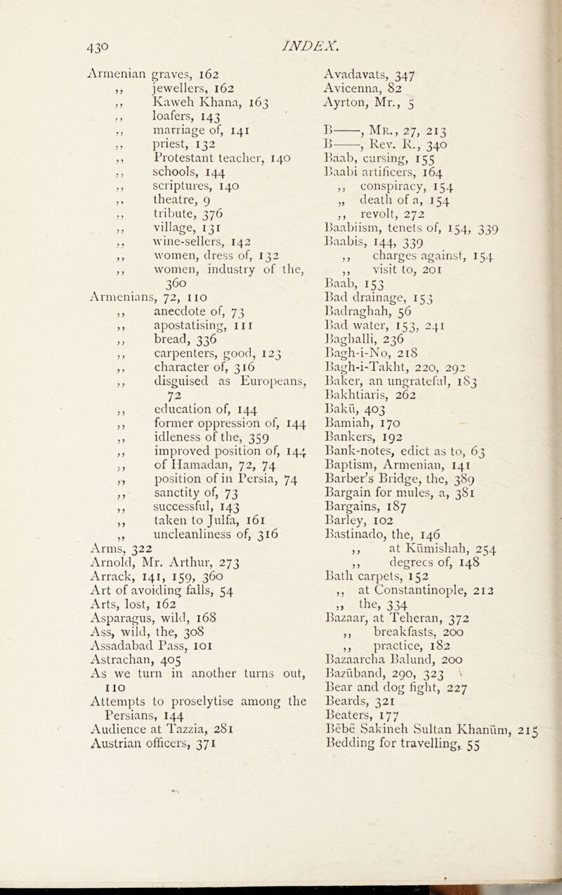 Armenian graves, 162 ,, jewellers, 162 ,, Kaweh Khana, 163 ,, loafers, 143 ,, marriage of, 141 ,, priest, 132 ,, Protestant teacher, 140 schools, 144 ,, scriptures, 140 ,, theatre, 9 ,, tribute, 376 village, 131 ,, wine-sellers, 142 ,, women, dress of, 132 ,, women, industry of the, 360 Armenians, 72, no ,, anecdote of, 73 ,, apostatising, in ,, bread, 336 ,, carpenters, good, 123 ,, character of, 316 ,, disguised as Europeans, 72 ,, education of, 144 ,, former oppression of, 144 ,, idleness of the, 359 ,, improved position of, 144 5, of Ilamadan, 72, 74 ,, position of in Persia, 74 ,, sanctity of, 73 ,, successful, 143 ,, taken to Julfa, 161 ,, uncleanliness of, 316 Arms, 322 Arnold, Mr, Arthur, 273 Arrack, 141, 159, 360 Art of avoiding falls, 54 Arts, lost, 162 Asparagus, wild, 168 Ass, wild, the, 308 Assadabad Pass, loi Astrachan, 405 As we turn in another turns out, 110 Attempts to proselytise among the Persians, 144 Audience at Tazzia, 281 Austrian officers, 371 Avadavats, 347 Avicenna, 82 Ayrton, Mr., 5 B , Mr., 27, 213 B , Rev. R., 340 Baab, cursing, 155 Baabi artificers, 164 ,, conspiracy, 154 „ death of a, 154 ,, revolt, 272 Baabi ism, tenets of, 154, 339 Baabis, 144, 339 ,, charges against, 154 ,, visit to, 201 Baab, 153 Bad drainage, 153 Badraghah, 56 Bad water, 153, 241 Baghalli, 236 Bagh-i-No, 218 Bagh-i-Takht, 220, 292 Baker, an ungrateful, 183 Bakhtiaris, 262 Baku, 403 Bamiah, 170 Bankers, 192 Bank-notes, edict as to, 63 Baptism, Armenian, 141 Barber’s Bridge, the, 389 Bargain for mules, a, 381 Bargains, 187 Barley, 102 Bastinado, the, 146 ,, at Kumishah, 254 ,, degrees of, 148 Bath carpets, 152 ,, at Constantinople, 213 „ the, 334 Bazaar, at Teheran, 372 ,, breakfasts, 200 ,, practice, 182 Bazaarcha Balund, 200 Bazuband, 290, 323 Bear and dog fight, 227 Beards, 321 Beaters, 177 Bebe Sakineh Sultan Khanum, Bedding for travelling, 55
