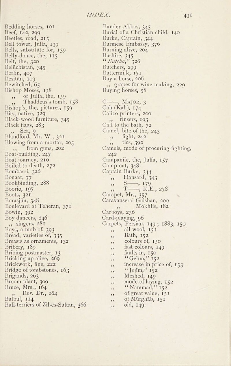 Bedding horses, loi Beef, 142, 299 Beetles, road, 215 Ikll tower, Julfa, 139 ]^ells, substitute for, 139 Belly-dance, the, 115 Belt, the, 320 Beluchistan, 345 Berlin, 407 ])esitun, 109 ]jewitched, 65 Bishop Moses, 138 ,, of Julfa, the, 159 ,, Thaddeus’s tomb, 158 Bishop’s, the, pictures, 159 Bits, native, 329 Black-wood furniture, 345 Black flags, 283 ,, Sea, 9 Blandford, Mr. W., 321 Blowing from a mortar, 203 ,, from guns, 202 Boat-building, 247 Boat journey, 210 Boiled to death, 272 Bombassi, 326 Bonaat, 77 Bookbinding, 288 Boorio, 197 Boots, 321 Iforasjun, 348 Boulevard at Teheran, 371 Bowin, 392 Boy dancers, 246 ,, singers, 281 ])oys, a mob of, 393 ]fread, varieties of, 335 ]freasts as ornaments, 132 Bribery, 189 Bribing postmaster, 13 Bricking up alive, 269 Brickwork, fine, 222 Ih'idge of tombstones, 163 Brigands, 263 Broom plant, 309 Bruce, Mrs., 16.4 ,, Rev. Dr., 164 Bulbul, 114 Bull-terriers of Zil-es-Sultan, 366 Bunder Abbas, 345 Burial of a Christian child, 140 Burke, Captain, 344 Burmese Embassy, 376 Burning alive, 204 Bushire, 345 “BuU/ia” 326 Butchers, 299 Buttermilk, 171 Buy a horse, 206 ,, grapes for wine-making, 229 Buying horses, 58 C , Major, 3 Cah (Kah), 174 Calico printers, 200 ,, rinsers, 193 Call to the bath, 72 Camel, bite of the, 243 ,, fight, 242 tics, 392 Camels, mode of procuring fighting, 242 Campanile, the, Julfa, 157 Camp out, 348 Captain Burke, 344 ,, Hansard, 343 S , 179 ,, T , R.E., 278 Carapet, Mr., 357 Caravanserai Gulshan, 200 ,, Mokhlis, 182 Carboys, 236 Card-playing, 96 Carpets, Persian, 149 ; 1883, 150 ,, all wool, 151 ,, Bath, 152 ,, colours of, 150 ,, fast colours, 149 ,, faults in, 150 ,, “Gelim,” 152 ,, increase in price of, 153 ,, “Jejim,” 152 ,, Meshed, 149 ,, mode of laying, 152 ,, “Nammad,” 152 ,, of great value, 151 ,, ofMurghab, 151 ,, old, 149