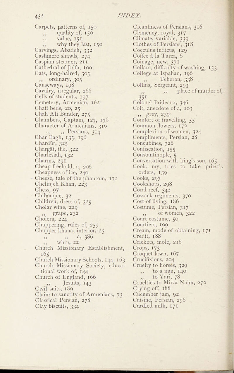 Carpets, patterns of, 150 ,, quality of, 150 ,, value, 151 5, why they last, 150 Carvings, Abadeh, 332 Cashmere shawls, 274 Caspian steamer, 211 Cathedral of Julfa, 100 Cats, long-haired, 305 ,, ordinary, 305 Causeways, 198 Cavalry, irregular, 266 Cells of students, 197 Cemetery, Armenian, 162 Chaff beds, 20, 25 Chah Ali Bunder, 275 Chambers, Captain, 127, 176 Character of Armenians, 316 ,, ,, Persians, 314 Char Bagh, 135, 196 Chardur, 325 Chargat, the, 322 Charlesiah, 132 Charms, 291 Cheap freehold, a, 206 Cheapness of ice, 240 Cheese, tale of the phantom, 172 Chelinjeh Khan, 223 Chess, 97 Chibouque, 32 Children, dress of, 325 Cholar wine, 229 ,, grape, 232 Cholera, 224 Chuppering, rules of, 259 Chupper khana, interior, 25 >> 5) 3^^ ,, whip, 22 Church Missionary Establishment, Church Missionary Schools, 144, 163 Church Missionary Society, educa- tional work of, 144 Church of England, 166 ,, ^ Jesuits, 143 Civil suits, 189 Claim to sanctity of Armenians, 73 Classical Persian, 278 Clay biscuits, 334 Cleanliness of Persians, 316 Clemency, royal, 317 Climate, variable, 339 Clothes of Persians, 318 Cocculus indicus, 129 Coffee a la Turca, 6 Coinage, new, 371 Collars, difficulty of washing, 153 College at Ispahan, 196 Teheran, 338 Collins, Sergeant, 293 ,, ,, place of murder of, 351 Colonel Prideaux, 346 Colt, anecdote of a, 103 ,, grey, 239 Comfort of travelling, 55 Common flowers, 172 Complexion of women, 324 Compliments, Persian, 28 Concubines, 326 Confiscation, 155 Constantinople, 5 Conversation with king’s son, 165 Cook, my, tries to take priest’s orders, 139 Cooks, 297 Cookshops, 298 Coral reef, 342 Cossack regiments, 370 Cost of living, 186 Costume, Persian, 317 ,, of women, 322 Court costume, 50 Courtiers, 199 Cream, mode of obtaining, 171 Credit, 188 Crickets, mole, 216 Crops, 173 Croquet lawn, 167 Crucifixions, 204 Cruelty to horses, 329 ,, to a nun, 140 ,, to Yari, 78 Cruelties to Mirza Naim, 272 Crying off, 188 Cucumber jam, 92 Cuisine, Persian, 296 Curdled milk, 171