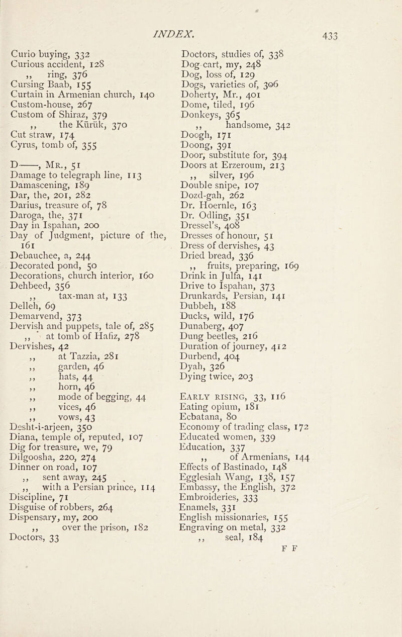 Curio buying, 332 Curious accident, 128 nng, 376 Cursing Baab, 155 Curtain in Armenian church, 140 Custom-house, 267 Custom of Shiraz, 379 ,, the Kuriik, 370 Cut straw, 174 Cyrus, tomb of, 355 D , Mr., 51 Damage to telegraph line, 113 Damascening, 189 Dar, the, 201, 282 Darius, treasure of, 78 Daroga, the, 371 Day in Ispahan, 200 Day of Judgment, picture of the, 161 Debauchee, a, 244 Decorated pond, 50 Decorations, church interior, 160 Dehbeed, 356 ,, tax-man at, 133 Delleh, 69 Demarvend, 373 Dervish and puppets, tale of, 285 ,, at tomb of Hafiz, 278 Dervishes, 42 ,, at Tazzia, 281 ,, garden, 46 ,, hats, 44 ,, horn, 46 „ mode of begging, 44 ,, vices, 46 ,, vows, 43 Desht-i-arjeen, 350 Diana, temple of, reputed, 107 Dig for treasure, we, 79 Dilgoosha, 220, 274 Dinner on road, 107 ,, sent away, 245 ^ , ,, with a Persian prince, 114 Discipline, 71 Disguise of robbers, 264 Dispensary, my, 200 ,, over the prison, 182 Doctors, 33 Doctors, studies of, 338 Dog cart, my, 248 Dog, loss of, 129 Dogs, varieties of, 306 Doherty, Mr., 401 Dome, tiled, 196 Donkeys, 365 ,, handsome, 342 Doogh, 171 Doong, 39i_ Door, substitute for, 394 Doors at Erzeroum, 213 ,, silver, 196 Double snipe, 107 Dozd-gah, 262 Dr. Hoernle, 163 Dr. Odling, 351 Dressel’s, 408 Dresses of honour, 51 Dress of dervishes, 43 Dried bread, 336 ,, fruits, preparing, 169 Drink in Julfa, 141 Drive to Ispahan, 373 Drankards, Persian, 141 Dubbeh, 188 Ducks, wild, 176 Dunaberg, 407 Dung beetles, 216 Duration of journey, 412 Durbend, 404 Dyah, 326 Dying twice, 203 Early rising, 33, 116 Eating opium, 181 Ecbatana, 80 Economy of trading class, 172 Educated women, 339 Education, 337 ,, of Armenians, 144 Effects of Bastinado, 148 Egglesiah Wang, 138, 157 Embassy, the English, 372 Embroideries, 333 Enamels, 331 English missionaries, 155 Engraving on metal, 332 ,, seal, 184 F F