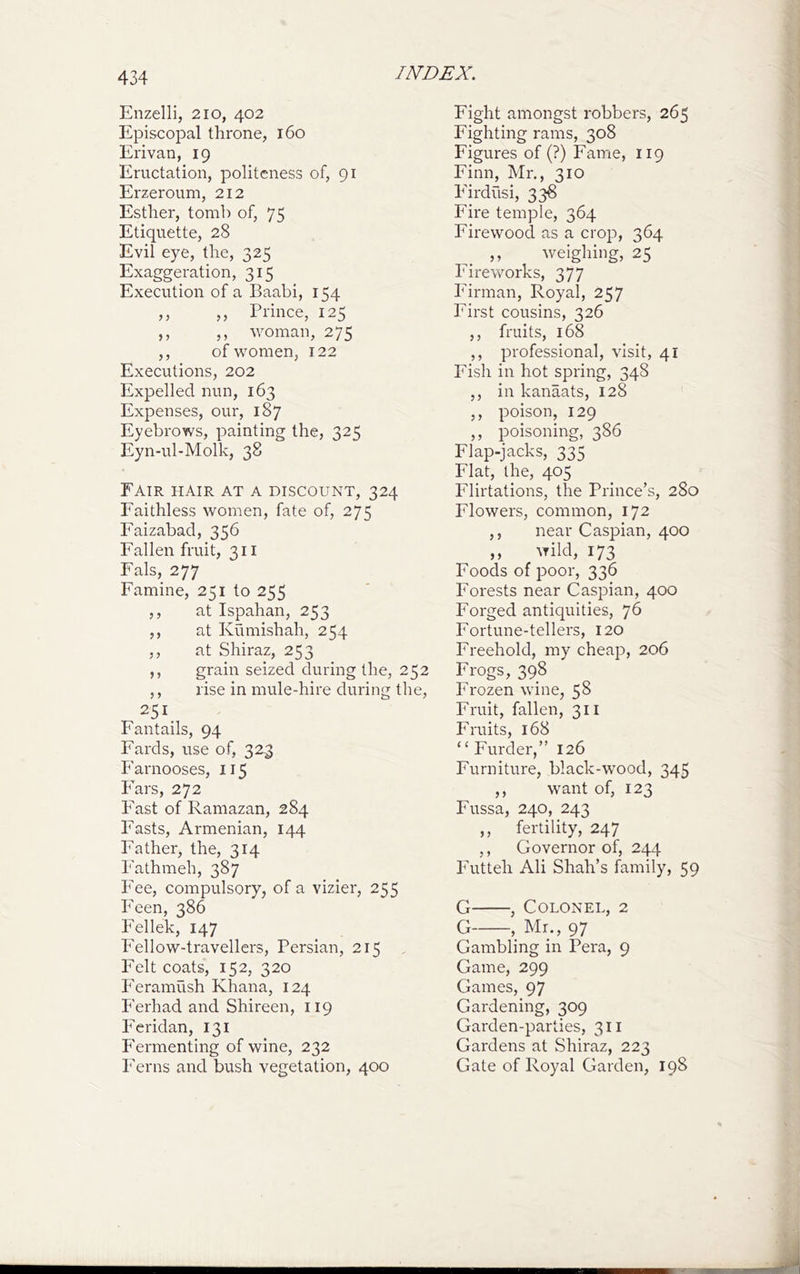 Enzelli, 2io, 402 Episcopal throne, 160 Erivan, 19 Eructation, politeness of, 91 Erzeroum, 212 Esther, tomb of, 75 Etiquette, 28 Evil eye, the, 325 Exaggeration, 315 Execution of a Baabi, 154 ,, ,, Prince, 125 ,, ,, woman, 275 ,, of women, 122 Executions, 202 Expelled nun, 163 Expenses, our, 187 Eyebi’ows, painting the, 32^ Eyn-ul-Molk, 38 ^ Fair hair at a discount, 324 Faithless women, fate of, 275 Faizabad, 356 Fallen fruit, 311 Fals, 277 Famine, 251 to 255 ,, at Ispahan, 253 ,, at Kumishah, 254 ,, at Shiraz, 253 ,, grain seized during the, 252 ,, rise in mule-hire during the, 251, Fantails, 94 Fards, use of, 323 Earnooses, 115 I'ars, 272 last of Ramazan, 284 Easts, Armenian, 144 Father, the, 314 Eathmeh, 387 Fee, compulsory, of a vizier, 255 Eeen, 386 Eellek, 147 Fellow-travellers, Persian, 215 Felt coats, 152, 320 Feramush Khana, 124 Ferhad and Shireen, 119 Eeridan, 131 P'ermenting of wine, 232 Ferns and bush vegetation, 400 Fight amongst robbers, 265 Fighting rams, 308 Figures of (?) Fame, 119 Finn, Mr., 310 P'irdusi, 336 Fire temple, 364 Firewood as a crop, 364 ,, weighing, 25 Fireworks, 377 Firman, Royal, 257 First cousins, 326 ,, fruits, 168 ,, professional, visit, 41 Fish in hot spring, 348 ,, in kanaats, 128 ,, poison, 129 ,, poisoning, 386 Flap-jacks, 335 Flat, the, 405 Flirtations, the Prince’s, 280 Flowers, common, 172 ,, near Caspian, 400 ,, wild, 173 Foods of poor, 336 Forests near Caspian, 400 Forged antiquities, 76 Fortune-tellers, 120 Freehold, my cheap, 206 Frogs, 398 Frozen wine, 58 Fruit, fallen, 311 Fruits, 168 “ Furder,” 126 Furniture, black-wood, 345 ,, want of, 123 Fussa, 240, 243 ,, fertility, 247 ,, Governor of, 244 Futteh Ali Shah’s family, 59 G , Colonel, 2 G , Mr., 97 Gambling in Pera, 9 Game, 299 Games, 97 Gardening, 309 Garden-parties, 311 Gardens at Shiraz, 223 Gate of Royal Garden, 198