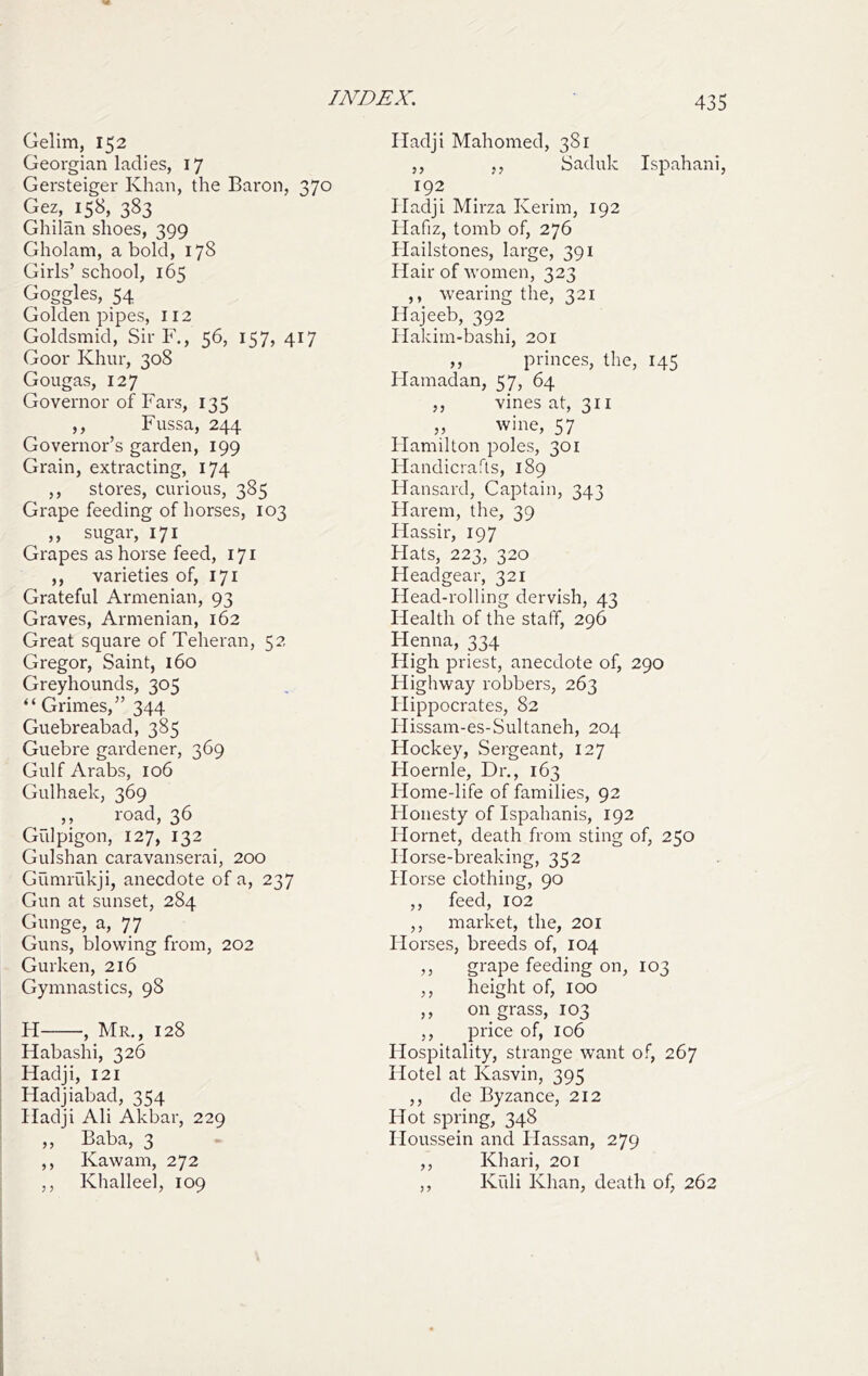 Gelim, 152 Georgian ladies, 17 Gersteiger Khan, the Baron, 370 Gez, 158, 383 Ghilan shoes, 399 Gholam, a bold, 178 Girls’ school, 165 Goggles, 54 Golden pipes, 112 Goldsmid, Sir F., 56, 157, 417 Goor Khur, 308 Gougas, 127 Governor of Fars, 135 ,, Fussa, 244 Governor’s garden, 199 Grain, extracting, 174 ,, stores, curious, 385 Grape feeding of horses, 103 ,, sugar, 171 Grapes as horse feed, 171 ,, varieties of, 171 Grateful Armenian, 93 Graves, Armenian, 162 Great square of Teheran, 52 Gregor, Saint, 160 Greyhounds, 305 “ Grimes,” 344 Guebreabad, 385 Guebre gardener, 369 Gulf Arabs, 106 Gulhaek, 369 ,, road, 36 Giilpigon, 127, 132 Gulshan caravanserai, 200 GumiTikji, anecdote of a, 237 Gun at sunset, 284 Gunge, a, 77 Guns, blowing from, 202 Gurken, 216 Gymnastics, 98 H , Mr., 128 Habashi, 326 Hadji, 121 Hadjiabad, 354 Hadji Ali Akbar, 229 ,, Baba, 3 ,, Kawam, 272 ,, Khalleel, 109 Hadji Mahomed, 381 ,, ,, Saduk Ispahani, 192 Pladji Mirza Kerim, 192 Hafiz, tomb of, 276 Hailstones, large, 391 PIair of women, 323 ,, wearing the, 321 Hajeeb, 392 Hakim-bashi, 201 ,, princes, the, 145 Hamadan, 57, 64 ,, vines at, 311 ,, wine, 57 Hamilton poles, 301 Handicrafts, 189 Hansard, Captain, 343 Harem, the, 39 Hassir, 197 Plats, 223, 320 Headgear, 321 Plead-rolling dervish, 43 Health of the staff, 296 Hmna, 334 High priest, anecdote of, 290 Highway robbers, 263 Plippocrates, 82 Plissam-es-Sultaneh, 204 Hockey, Sergeant, 127 Hoernle, Dr., 163 Home-life of families, 92 Honesty of Ispahanis, 192 Hornet, death from sting of, 250 Horse-breaking, 352 Horse clothing, 90 ,, feed, 102 ,, market, the, 201 Horses, breeds of, 104 ,, grape feeding on, 103 ,, height of, 100 ,, on grass, 103 ,, price of, 106 Hospitality, strange want of, 267 Hotel at Kasvin, 395 ,, de Byzance, 212 Hot spring, 348 Ploussein and Hassan, 279 ,, Khari, 201 ,, Kiili Khan, death of, 262