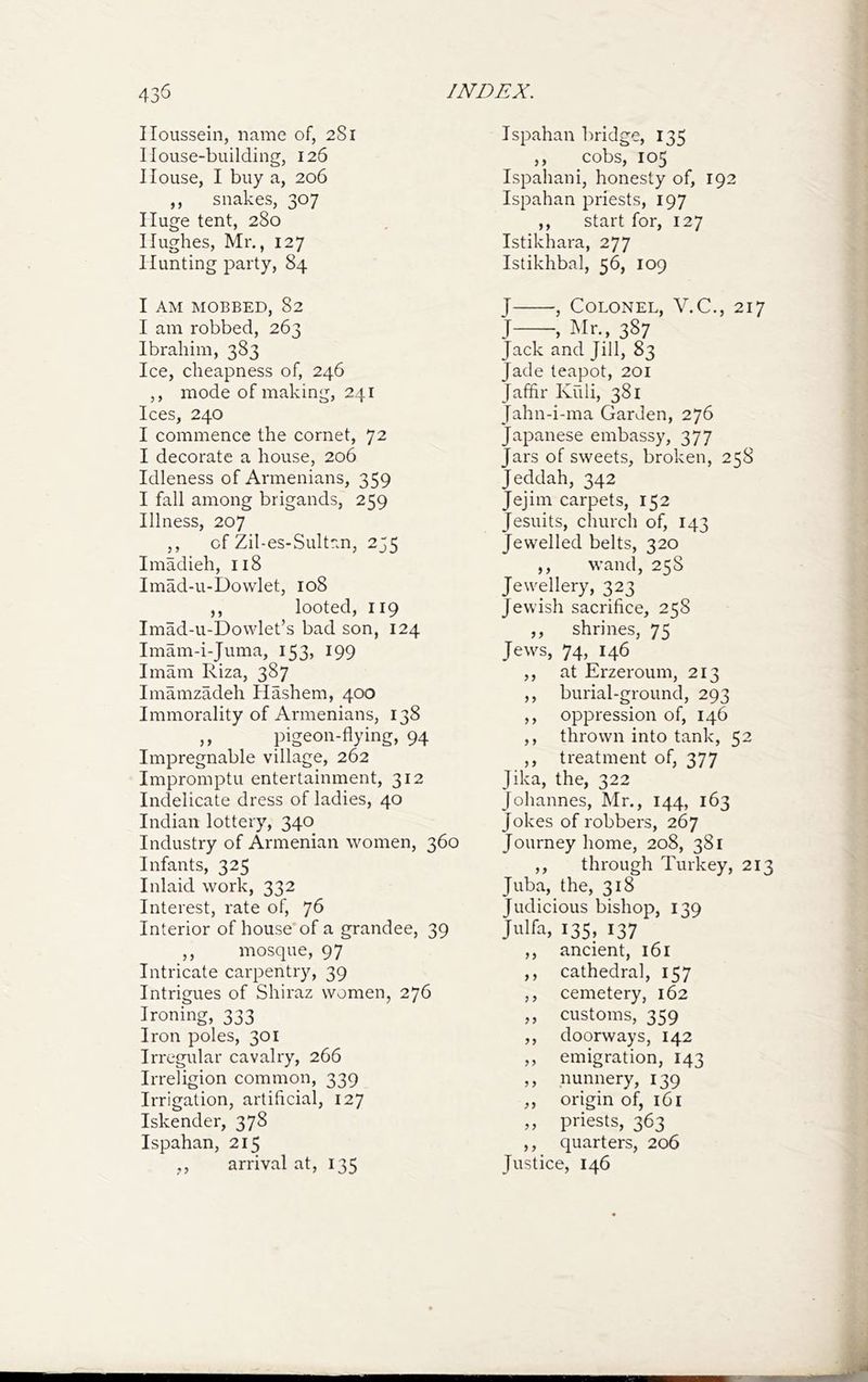 Iloussein, name of, 281 1 louse-building, 126 House, I buy a, 206 ,, snakes, 307 Huge tent, 280 Hughes, Mr., 127 Hunting party, 84 I AM MOBBED, 82 I am robbed, 263 Ibrahim, 383 Ice, cheapness of, 246 ,, mode of making, 241 Ices, 240 I commence the cornet, 72 I decorate a house, 206 Idleness of Armenians, 359 I fall among brigands, 259 Illness, 207 ,, of Zil-es-Sultan, 255 Imadieh, 118 Imad-u-Dowlet, 108 ,, looted, 119 Imad-u-Dowlet’s bad son, 124 Imam-i-Juma, 153, 199 Imam Riza, 387 Imamzadeh Hashem, 400 Immorality of Armenians, 138 ,, pigeon-flying, 94 Impregnable village, 262 Impromptu entertainment, 312 Indelicate dress of ladies, 40 Indian lottery, 340 Industry of Armenian women, 360 Infants, 325 Inlaid work, 332 Interest, rate of, 7^ Interior of house of a grandee, 39 ,, mosque, 97 Intricate carpentry, 39 Intrigues of Shiraz women, 276 Ironing, 333 Iron poles, 301 Irregular cavalry, 266 Irreligion common, 339 Irrigation, artificial, 127 Iskender, 378 Ispahan, 215 ,, arrival at, 135 Ispahan bridge, 135 ,, cobs, 105 Ispahani, honesty of, 192 Ispahan priests, 197 ,, start for, 127 Istikhara, 277 Istikhbal, 56, 109 J , Colonel, V.C., 217 J , Mr., 387 Jack and Jill, 83 Jade teapot, 201 Jafflr Kuli, 381 Jahn-i-ma Garden, 276 Japanese embassy, 377 Jars of sweets, broken, 258 Jeddah, 342 Jejim carpets, 152 Jesuits, church of, 143 Jewelled belts, 320 ,, wand, 258 Jewellery, 323 Jewish sacrifice, 258 ,, shrines, 75 Jews, 74, 146 ,, at Erzeroum, 213 ,, burial-ground, 293 ,, oppression of, 146 ,, thrown into tank, 52 ,, treatment of, 377 Jika, the, 322 Johannes, Mr., 144, 163 Jokes of robbers, 267 Journey home, 208, 381 ,, through Turkey, 213 Juba, the, 318 Judicious bishop, 139 Julfa, 135, 137 ,, ancient, 161 ,, cathedral, 157 ,, cemetery, 162 ,, customs, 359 ,, doorways, 142 ,, emigration, 143 ,, nunnery, 139 ,, origin of, 161 ,, priests, 363 ,, quarters, 206 Justice, 146