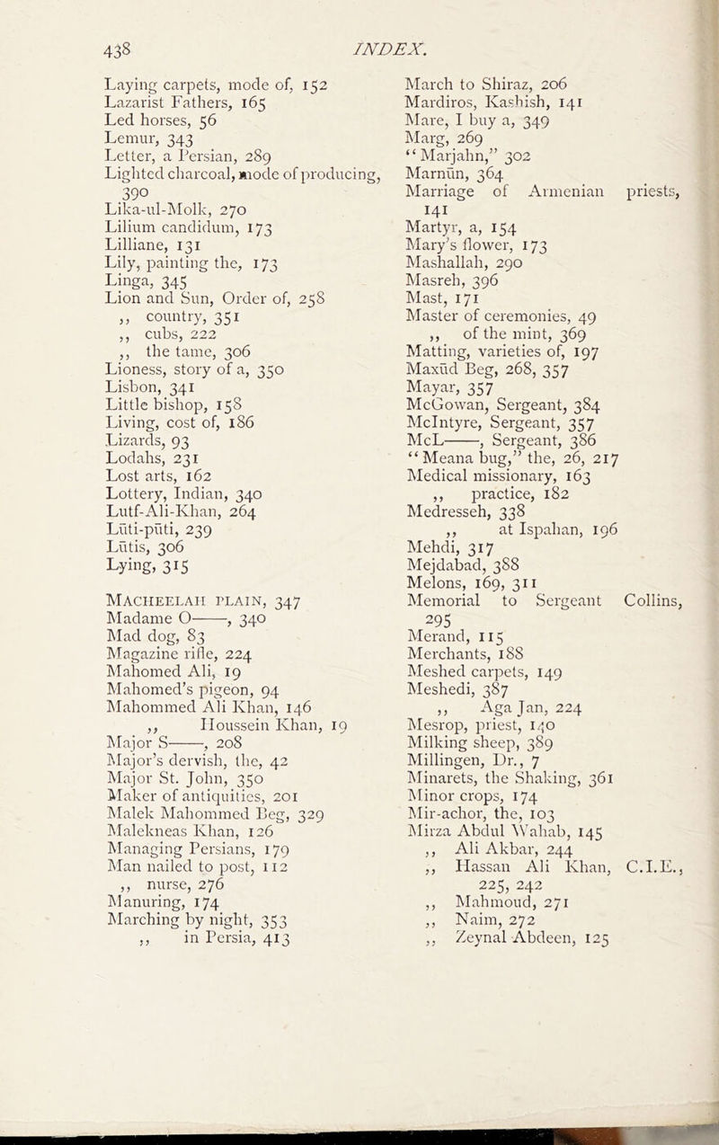 Laying carpets, mode of, 152 Lazai'ist Fathers, 165 Led horses, 56 Lemur, 343 Letter, a Persian, 289 Lighted cliarcoal, mode of producing 390 Lika-ul-I\Iolk, 270 Lilium candidum, 173 Lilliane, 131 Lily, painting the, 173 Linga, 345 Lion and Sun, Order of, 258 ,, country, 351 ,, cubs, 222 ,, the tame, 306 Lioness, story of a, 350 Lisbon, 341 Little bishop, 158 Living, cost of, 186 Lizards, 93 Lodahs, 231 Lost arts, 162 Lottery, Indian, 340 Lutf-Ali-Khan, 264 Lilti-puti, 239 Lutis, 306 Lying, 315 Maciieelaii plain, 347 Madame O , 340 Mad dog, 83 Magazine rifle, 224 Mahomed Ali, 19 Mahomed’s pigeon, 94 IMahommed Ali Khan, 146 ,, Iloussein Khan, 19 Major S , 208 Major’s dervish, the, 42 Major St. John, 350 Maker of antiquities, 201 Malek Mahommed Beg, 329 Malekneas Khan, 126 Managing Persians, 179 Man nailed to post, 112 ,, nurse, 276 hlanuring, 174 IMarching by night, 353 ,, in Persia, 413 March to Shiraz, 206 Mardiros, Kashish, 141 hlare, I buy a, 349 Marg, 269 “ Marjahn,” 302 Marnun, 364 Marriage of Armenian priests, 141 Martyr, a, 154 hlary’s flower, 173 Mashallah, 290 Masreh, 396 Mast, 171 Master of ceremonies, 49 ,, of the mint, 369 Matting, varieties of, 197 Maxud Beg, 268, 357 Mayar, 357 McGowan, Sergeant, 384 McIntyre, Sergeant, 357 McL , Sergeant, 386 “ Meana bug,” the, 26, 217 Medical missionary, 163 ,, practice, 182 Medresseh, 338 ,, at Ispahan, 196 Mehdi, 317 Mejdabad, 388 Melons, 169, 311 Memorial to Sergeant Collins, 295 Merand, 115 Merchants, 188 Meshed carpets, 149 Meshedi, 387 ,, Agajan, 224 Mesrop, priest, i/jo Milking sheep, 389 Millingen, Dr., 7 Minarets, the Shaking, 361 Minor crops, 174 Mir-achor, the, 103 JMirza Abdul \Vahab, 145 ,, Ali Akbar, 244 ,, Ilassan Ali Khan, C.I.E., 225, 242 ,, Mahmoud, 271 ,, Naim, 272 ,, Zeynal Abdeen, 125