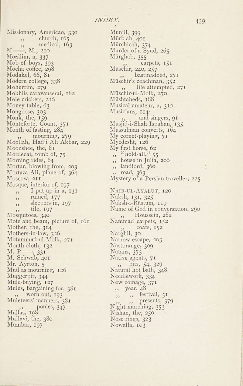 IVIissionary, American, 330 ,, chui'ch, 165 ,, medical, 163 i\r , ]\r., 210 Moallim, a, 337 Mob of boys, 393 Mocha coffee, 298 Modakel, 66, 81 Modern college, 338 Mohurrim, 279 Mokhlis caravanserai, 182 Tvlole crickets, 216 Money table, 63 IMongoose, 303 Monk, the, 159 Monteforte, Count, 371 Month of fasting, 284 ,, mourning, 279 IMoollah, Hadji Ali Akbar, 229 Moonshee, the, 81 Mordecai, tomb of, 75 Morning rides, 64 Mortar, blowing from, 203 Mortaza Ali, plane of, 364 Moscow, 211 Mosque, interior of, 197 ,, I put up in a, 131 ,, ruined, 177 ,, sleepers in, 197 ,, ^ tile, 197 Mosquitoes, 340 Mote and beam, picture of, 161 Mother, the, 314 Mothers-in-law, 326 Motummud-ul-^'Iolk, 271 Mouth cloth, 132 M. P , 331 M. Schwab, 401 Mr. Ayrton, 5 Mud as mourning, 126 Muggerpir, 344  Mule-buying, 127 Mules, bargaining for, 381 ,, worn out, 193 Muleteers’ manners, 381 ,, ponies, 347 ’ Mullas, 198 Mrdlnvi, the, 380 Mumbar, 197 Munjil, 399 Murb ab, 401 Murchicah, 374 Murder of a Syud, 265 Murghab, 355 carpets, 151 Muschir, 240, 257 ,, bastinadoed, 271 Muschir’s coachman, 352 ,, life attempted, 271 Muschir-ul-Molk, 270 Mushtaheds, 188 Musical amateur, a, 312 Musicians, 114^ ,, and singers, 91 Musjid-i-Shah Ispahan, 135 IMussulman converts, 164 My cornet-playing, 71 Myedesht, 126 My first horse, 62 „ “hold-all,” 55 ,, house in Julfa, 206 ,, landlord, 360 ,, road, 363 Mystery of a Persian traveller, 225 Naib-ul-Ayalut, 120 Naksh,_i3i, 325 Naksh-i-Rustum, 119 Name of God in conversation, 290 „ Ploussein, 281 Nammad carpets, 152 ,, coats, 152 Narghil, 30 Narrow escape, 203 Nastorange, 309 Natanz, 373 Native agents, 71 ,, bits, 54, 329 Natural hot bath, 348 Needlework, 334 New coinage, 371 ,, year, 48- ,, ,, festival, 51 ,, ,, presents, 379 Night marching, 353 Nishan, the, 250 Nose rings, 323 Nowalla, 103
