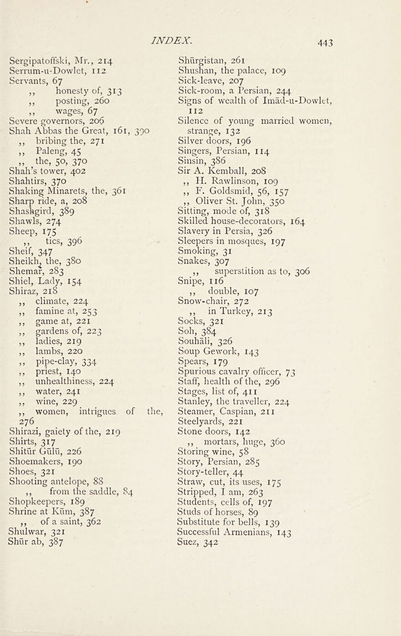 Sergipatoffski, Mr,, 214 Serrum-u-Dowlet, II2 Servants, 67 ,, honesty of, 313 ,, posting, 260 ,, wages, 67 Severe governors, 206 Shah Abbas the Great, 161, 390 ,, bribing the, 271 ,, Paleng, 45 ,, the, 50, 370 Shah’s tower, 402 Shahtirs, 370 Shaking Minarets, the, 361 Sharp ride, a, 208 Shaskgird, 389 Shawls, 274 Sheep, 175 ,, tics, 396 Sheif, 347 Sheikh, the, 380 Shemar, 283 Shiel, Lady, 154 Shiraz, 218 ,, climate, 224 ,, famine at, 253 ,, game at, 221 ,, gardens of, 223 ,, ladies, 219 ,, lambs, 220 ,, pipe-clay, 334 ,, priest, 140 ,, unhealthiness, 224 ,, water, 241 ,, wine, 229 ,, women, intrigues of the, 276 Shirazi, gaiety of the, 219 Shirts, 317 Shitur Gidu, 226 Shoemakers, 190 Shoes, 321 Shooting antelope, 88 ,, from the saddle, 84 Shopkeepers, 189 Shrine at Kum, 387 ,, of a saint, 362 Shulwar, 321 Shur ab, 387 Shurgistan, 261 Shushan, the palace, 109 Sick-leave, 207 Sick-room, a Persian, 244 Signs of wealth of Imad-u-Dowlet, 112 Silence of young married women, strange, 132 Silver doors, 196 Singers, Persian, 114 Sinsin, 386 Sir A. Kemball, 208 ,, PI. Rawlinson, 109 ,, F. Goldsmid, 56, 157 ,, Oliver St. John, 350 Sitting, mode of, 318 Skilled house-decorators, 164 Slavery in Persia, 326 Sleepers in mosques, 197 Smoking, 31 Snakes, 307 ,, superstition as to, 306 Snipe, 116 ,, double, 107 Snow-chair, 272 ,, in Turkey, 213 Socks, 321 Soh, 384 Souhali, 326 Soup Gework, 143 Spears, 179 Spurious cavalry officer, 73 Staff, health of the, 296 Stages, list of, 411 Stanley, the traveller, 224 Steamer, Caspian, 211 Steelyards, 221 Stone doors, 142 ,, mortars, huge, 360 Storing wine, 58 Story, Persian, 285 Story-teller, 44 Straw, cut, its uses, 175 Stripped, I am, 263 Students, cells of, 197 Studs of horses, 89 Substitute for bells, 139 Successful Armenians, 143 Suez, 342