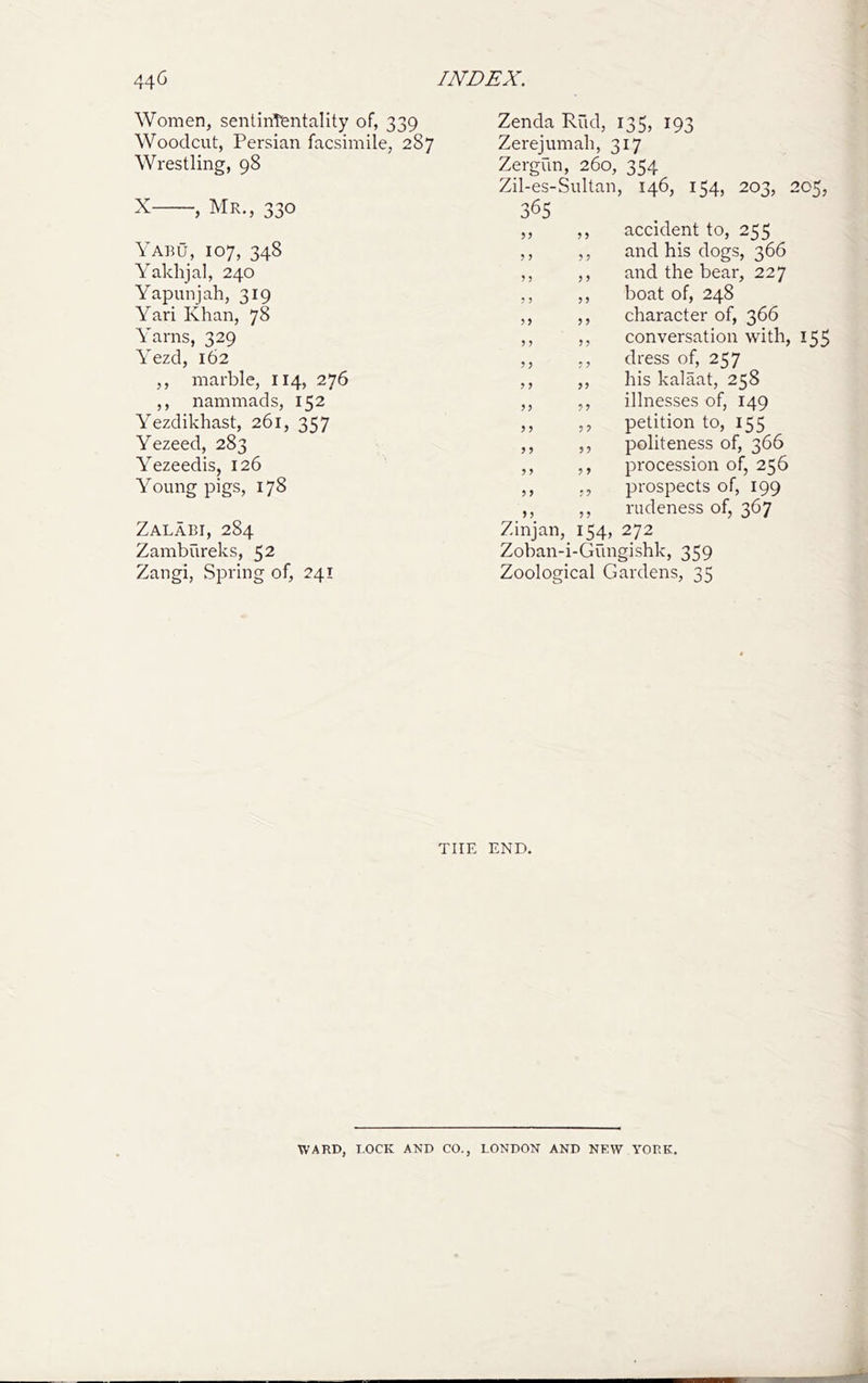 Women, sentinTentality of, 339 Woodcut, Persian facsimile, 287 Wrestling, 98 X , Mr., 330 Yabu, 107, 348 Yaklijal, 240 Yapunjah, 319 Yari Khan, 78 Yarns, 329 Yezd, 162 ,, marble, 114, 276 ,, nammads, 152 Yezdikhast, 261, 357 Yezeed, 283 Yezeedis, 126 Young pigs, 178 Zalabi, 284 Zambureks, 52 Zangi, Spring of, 241 Zenda Rud, 135, 193 Zerejumali, 317 Zm-gun, 260, 354 Zil-es-Sultan, 146, 154, 203, 205, 365 ,, ,, accident to, 255 ,, ,, and his dogs, 366 ,, ,, and the bear, 227 ,, ,, boat of, 248 ,, ,, character of, 366 ,, ,, conversation with, 155 ,, ,, dress of, 257 ,, ,, his kalaat, 258 ,, ,, illnesses of, 149 ,, ,, petition to, 155 ,, ,, politeness of, 366 ,, ,, procession of, 256 ,, ,, prospects of, 199 ,, ,, rudeness of, 367 Zinjan, 154, 272 Zoban-i-Gungishk, 359 Zoological Gardens, 35 THE END. WARD, LOCK AND CO., LONDON AND NEW YORK.
