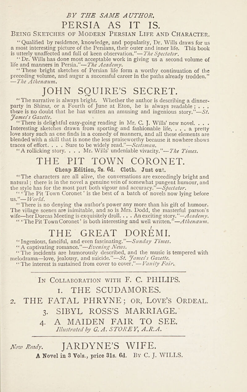 BY THE SAME AUTHOR. PERSIA AS IT IS. Being Sketches of Modern Persian Life and Character. “Qualified by residence, knowledge, and popularity. Dr. Wills draws for us a most interesting picture of the Persians, their outer and inner life. This book is iitterly unaffected and full of keen observation.—The Spectator. ‘ ‘ Dr. Wills has done most acceptable work in giving us a second volume of life and manners in Persia.”—The Academy. “These bright sketches of Persian life form a worthy continuation of the preceding volume, and augur a successful career in the paths already trodden.” — The AthencBum. JOHN SQUIRE’S SECRET. “ The narrative is always bright. Whether the author is describing a dinner- party in Shiraz, or a Fourth of June at Eton, he is always readable ; . . . there is no doubt that he has written an amusing and ingenious story.”—St. James's Gazette. “There is delightful easy-going reading in Mr. C. J. Wills’ new novel. . . . Interesting sketches drawn from sporting and fashionable life, ... a pretty love story such as one finds in a comedy of manners, and all these elements are blended with a skill that is none the less praiseworthy because it nowhere shows traces of effort. . . . Sure to be widely read.”—Scots7nan. “ A rollicking story. . . . Mr. Wills’undeniable vivacity.”—-7’//^ THE PIT TOWN CORONET. Cheap Edition, 2s. 6d. Cloth. Just out. “The characters are all alive, the conversations are exceedingly bright and natural; there is in the novel a genuine vein of somewhat pungent humour, and the style has for the most part both vigour and accuracy.”'—Spectator. “ ‘ The Pit Town Coronet ’ is the best of a batch of novels now lying before u^.—World. “There is no denying the author’s power any more than his gift of humour. The village scenes are inimitable, and so is Mrs. Dodd, the masterful parson’s wife—her Dorcas Meeting is exquisitely droll. . . . An exciting story.”—Acade7?iy. “ ‘ The Pit Town Coronet ’ is both interesting and well written.”—Atlmiceum. THE GREAT DOREMI. “Ingenious, fanciful, and even fascinating.”—Sunday Times. “ A captivating romance.”—Evening News. “The incidents are humorously described, and the music is tempered with melodrama—love, jealousy, and suicide.”—St. James's Gazette. “The interest is sustained from cover to cover.”—Vanity Fair, In Collaboration with F. C. PHILIPS. I. THE SCUDAMORES. 2. THE FATAL PHRYNE; OR, Love’s Ordeal. 3. SIBYL ROSS’S MARRIAGE. 4. A MAIDEN FAIR TO SEE. Illustrated by G. A. STOREY, A.R.A. Now Ready. JARDYNE’S WIFE. A Novel in 3 Vols,, price 31s. 6d. By C. J. WILLS.
