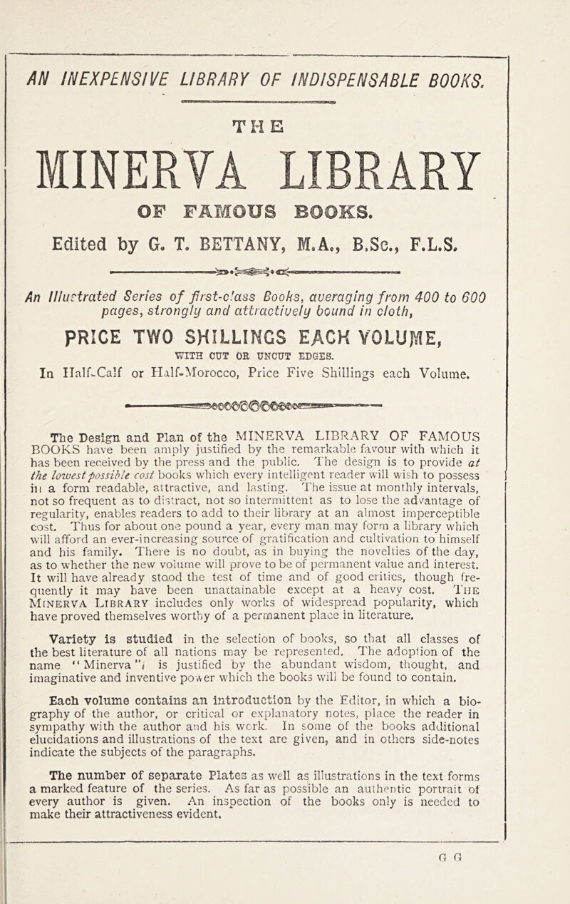 AN INEXPENSIVE LIBRARY OF INDISPENSABLE BOOKS. MINERVA LIBRARY OF FAMOUS BOOKS. Edited by G. T. BETTANY, M.A„ B.Sc., F.L.S. An Illustrated Series of first-dass Boobs, averaging from 400 to 600 pages, strongly and attractively bound in cloth, PRICE TWO SHILLINGS EACH VOLUME, V/ITH CUT OR UNCUT EDGES. In Half-Calf or Half»Morocco, Price Five Shillings each Volume. The Design and Plan of the MINERVA LIBRARY OF_ FAMOUS BOOKS have been amply justified by the remarkable favour with which it has been received by the press and the public. The design is to provide at the lowest possible cost books which every intelligent reader will wish to possess ill a form readable, attractive, and lasting. The issue at monthly intervals, not so frequent as to distract, not so intermittent as to lose the advantage of regularity, enables readers to add to their library at an almost imperceptible cost. Thus for about one pound a year, every man may form a library which will afford an ever-increasing source of gratification and cultivation to himself and his family. There is no doubt, as in buying the novelties of the day, as to w’hether the new volume will prove to be of permanent value and interest. It will have already stood the test of time and of good critics, though fre- quently it may have been unattainable except at a heavy cost. I’nE Minerva Library includes only works of widespread popularity, which have proved themselves worthy of a permanent place in literature. Variety is studied in the selection of books, so that all classes of the best literature of all nations may be represented. The adoption of the name “ Minerva’’j is justified by the abundant wisdom, thought, and imaginative and inventive power which the books will be found to contain. Each volume contains an introduction by the Editor, in which a bio- graphy of the author, or critical or explanatory notes, place the reader in sympathy with the author and his work. In some of the books additional elucidations and illustrations of the text are given, and in others side-notes indicate the subjects of the paragraphs. The number of separate Plates as well as illustrations in the text forms a marked feature of the series. As far as possible an authentic portrait of every author is given. An inspection of the books only is needed to make their attractiveness evident. G a