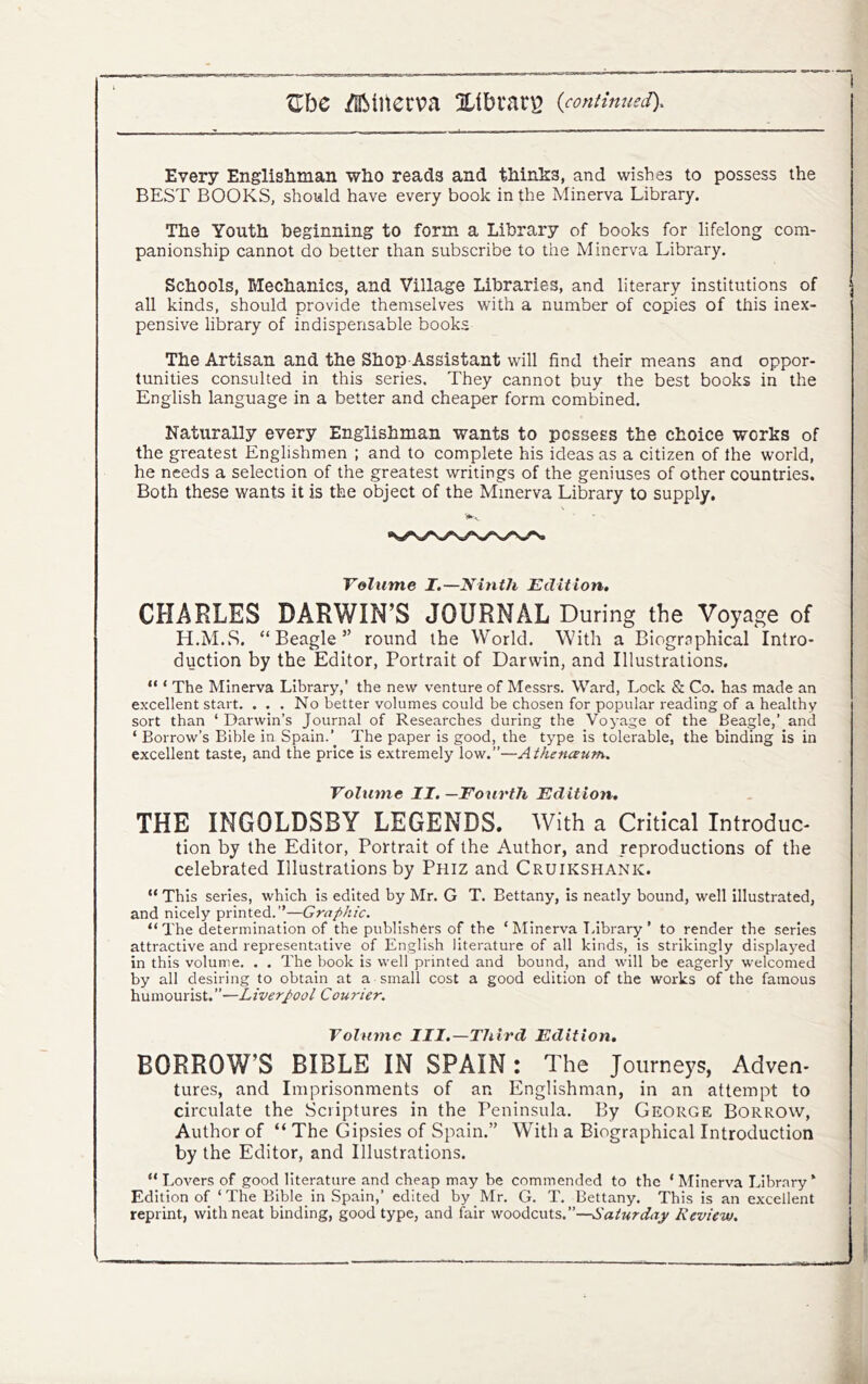 Every Englishman who reads and thinks, and wishes to possess the BEST BOOKS, should have every book in the Minerva Library. The Youth beginning to form a Library of books for lifelong com- panionship cannot do better than subscribe to the Minerva Library. Schools, Mechanics, and Village Libraries, and literary institutions of all kinds, should provide themselves with a number of copies of this inex- pensive library of indispensable books The Artisan and the Shop-Assistant will find their means and oppor- tunities consulted in this series. They cannot buy the best books in the English language in a better and cheaper form combined. Naturally every Englishman wants to possess the choice works of the greatest Englishmen ; and to complete his ideas as a citizen of the world, he needs a selection of the greatest writings of the geniuses of other countries. Both these wants it is the object of the Minerva Library to supply. Volume I.—Ninth Edition, CHARLES DARWIN’S JOURNAL During the Voyage of H.M.S. “Beagle” round the World. With a Biographical Intro- duction by the Editor, Portrait of Darwin, and Illustrations. “ ‘ The Minerva Library,’ the new venture of Messrs. Ward, Lock & Co. has made an excellent start. ... No better volumes could be chosen for popular reading of a healthy sort than ‘ Darwin’s Journal of Researches during the Voyage of the Beagle,’ and ‘ Borrow’s Bible in Spain.The paper is good, the type is tolerable, the binding is in excellent taste, and the price is extremely low.”—Athenceum, Volume II. —Foiirth Edition, THE INGOLDSBY LEGENDS. With a Critical Introduc- tion by the Editor, Portrait of the Author, and reproductions of the celebrated Illustrations by Phiz and Cruikshank. “ This series, which is edited by Mr. G T. Bettany, is neatly bound, well illustrated, and nicely printed.”—Graphic. “ The determination of the publishers of the ‘ Minerva Library ’ to render tbe series attractive and representative of English literature of all kinds, is strikingly displayed in this volume. . . The book is well printed and bound, and will be eagerly welcomed by all desiring to obtain at a small cost a good edition of the works of the famous humourist.”—Liverpool Courier. Volume III.—Third Edition, BORROW’S BIBLE IN SPAIN: The Journeys, Adven- tures, and Imprisonments of an Englishman, in an attempt to circulate the Scriptures in the Peninsula. By George Borrow, Author of “ The Gipsies of Spain.” With a Biographical Introduction by the Editor, and Illustrations. “Lovers of good literature and cheap may be commended to the ‘Minerva Library* Edition of ‘The Bible in Spain,’ edited by Mr. G. T. Bettany. This is an excellent reprint, with neat binding, good type, and fair woodcuts.”—Saturday Review.