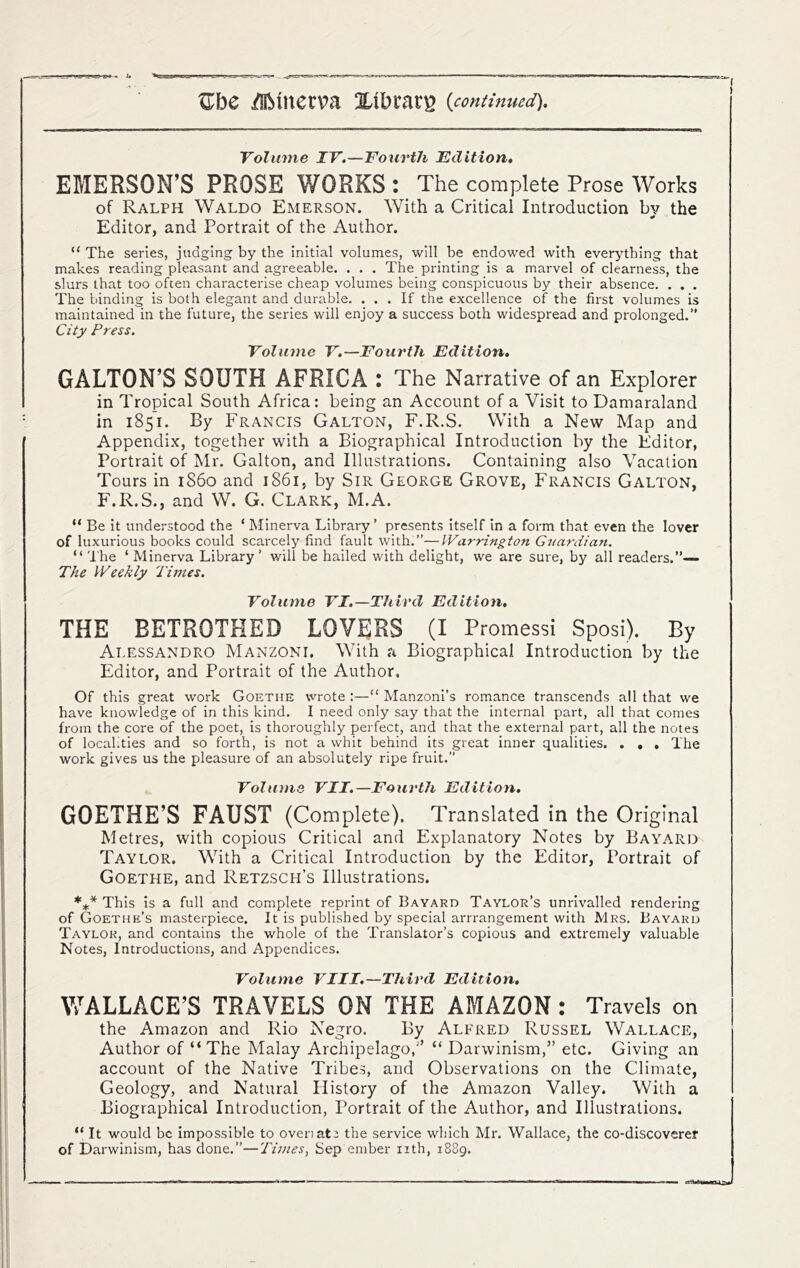Volmne IV.—Fourth Edition, EMERSON’S PROSE WORKS : The complete Prose Works of Ralph Waldo Emerson. With a Critical Introduction by the Editor, and Portrait of the Author. “ The series, judging by the initial volumes, will be endowed with everything that makes reading pleasant and agreeable. . . . The printing is a marvel of clearness, the slurs that too often characterise cheap volumes being conspicuous by their absence. . . . The binding is both elegant and durable. ... If the excellence of the first volumes is maintained in the future, the series will enjoy a success both widespread and prolonged.” City Press. Volume V.—Fourth Edition, GALTON’S SOUTH AFRICA : The Narrative of an Explorer in Tropical South Africa: being an Account of a Visit to Damaraland in 1851. By Francis Gallon, F.R.S. With a New Map and Appendix, together with a Biographical Introduction by the Editor, Portrait of Mr. Galton, and Illustrations. Containing also Vacation Tours in i860 and 1861, by Sir George Grove, Francis Gallon, F.R.S., and W. G. Clark, M.A. “ Be it understood the ‘ Minerva Library ’ presents itself in a form that even the lover of luxurious books could scarcely find fault with.”—Warrington Guardian. “ 'I'he ‘ Minerva Library’ will be bailed with delight, we are sure, by all readers.”— The Weekly 'Times. Volume VI.—Third Edition. THE BETROTHED LOVERS (I Promessi Sposi). By Alessandro Manzoni. With a Biographical Introduction by the Editor, and Portrait of the Author. Of this great work Goethe wrote :—“ Manzoni’s romance transcends all that we have knowledge of in this kind. I need only say that the internal part, all that comes from the core of the poet, is thoroughly perfect, and that the external part, all the notes of locahties and so forth, is not a whit behind its great inner qualities. . . » The work gives us the pleasure of an absolutely ripe fruit.” Volume VII.—Fourth Edition, GOETHE’S FAUST (Complete). Translated in the Original Metres, with copious Critical and Explanatory Notes by Bayard Taylor. With a Critical Introduction by the Editor, Portrait of Goethe, and Retzsch’s Illustrations. *** This is a full and complete reprint of Bayard Taylor’s unrivalled rendering of Goethe’s masterpiece. It is published by special arrrangement with Mrs. Bayard Taylor, and contains the whole of the Translator’s copious and extremely valuable Notes, Introductions, and Appendices. Volume VIII.—Third Edition, WALLACE’S TRAVELS ON THE AMAZON : Travels on the Amazon and Rio Negro. By Alfred Russel Wallace, Author of “The Malay Archipelago,’’ “ Darwinism,” etc. Giving an account of the Native Tribes, and Observations on the Climate, Geology, and Natural Plistory of the Amazon Valley. With a Biographical Introduction, Portrait of the Author, and Illustrations. “ It would be impossible to over)at2 the service which Mr. Wallace, the co-discoverer of Darwinism, has done.”—Times, Sep ember nth, 1889.