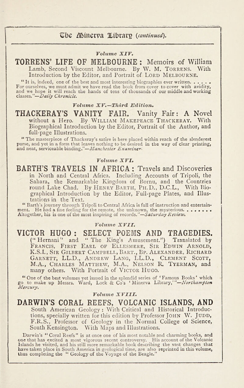 Volume XIV, TORRENS’ LIFE OF MELBOURNE : Memoirs of William I-amb, Second Viscount Melbourne. By W. M. Torrens. With Introduction by the Editor, and Portrait of Lord Melbourne. “ It is, indeed, one of the best and most interesting biographies ever written For ourselves, we must admit we have read the book from cover to cover with avidity, and we hope it will reach the hands of tens of thousands of our middle and working classes.”—Daily Chronicle. Volume XV,—Third Edition, THACKERAY’S VANITY FAIR. Vanity Fair: A Novel without a Hero. By William Makepeace Thackeray. With Biographical Introduction by the Editor, Portrait of the Author, and full-page Illustrations. “ The masterpiece of Thackeray’s satire is here placed within reach of the slenderest purse, and yet in a form that leaves nothing to be desired in the way of clear printing, and neat, serviceable binding.”—RIanchester Exainine'^- Volume XVI, BARTH’S TRAVELS IN AFRICA: Travels and Discoveries in North and Central Africa. Including Accounts of Tripoli, the Sahara, the Remarkable Kingdom of Bornu, and the Countries round Lake Chad. By Henry Barth, Ph.D., D.C.L., With Bio- graphical Introduction by the Editor, Full-page Plates, and Illus- trations in the Text. “ Barth’s journey through Tripoli to Central Africa is full of instruction and entertain- ment. He had a fine feeling for the remote, the unknown, the mysterious. ,,,,,,, Altogether, his is one of the most inspiring of records.”—SaUirday Review, Volume XVII. VICTOR HUGO : SELECT POEMS AND TRAGEDIES. (“Hernani” and “ The King’s Amusement.”) Translated by Francis, First Earl of Ellesmere, Sir Edwin Arnold, K.S.I., Sir Gilbert Campbell, Bart., Bp. Alexander, Richard Garnett, LL.D., Andrew Lang, LL.D., Clement Scott, M.A., Charles Matthew, M.A,, Nelson R, Tyerman, and many others. With Portrait of Victor Hugo. “ One of the best volumes yet issued in the splendid series of ‘ Famous Books ’ which go to make up Messrs. Ward, Lock & Co’s ‘ Minerva Library,’ ”—Northampton Mercury. Volume XVIII. DARWIN’S CORAL REEFS, VOLCANIC ISLANDS, AND South American Geology : With Critical and Historical Introduc- tions, specially written for this edition by Professor John W. Judd, F.R.S., Professor of Geology in the Normal College of Science, South Kensington. With Maps and Illustrations. Darwin’s “ Coral Reefs” is at once one of his most notable and charming books, and one that has excited a most vigorous recent controversy. His account of the Volcanic Islands he visited, and his still more remarkable book describing the vast changes that have taken place in South America in geological time, are also reprinted in this volume, thus completing the “ Geology of the Voyage of the Beagle.”