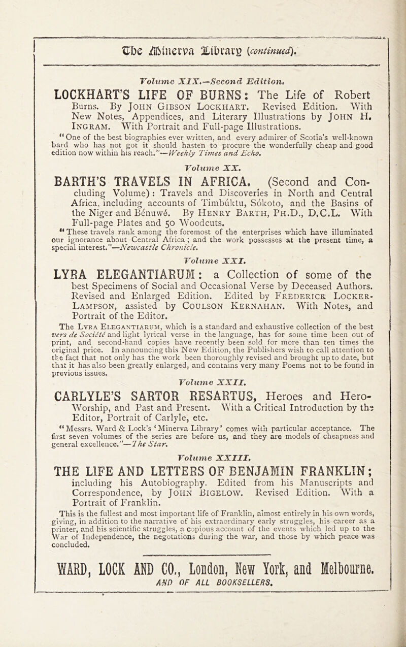 Volume XIX,—Second Edition, LOCKHART’S LIFE OF BURNS; The Life of Robert Burns. By John Gibson Lockhart. Revised Edition. With New Notes, Appendices, and Literary Illustrations by John H, Ingram. With Portrait and Full-page Illustrations. “ One of the best biographies ever written, and every admirer of Scotia’s well-known bard who has not got it should hasten to procure the wonderfully cheap and good edition now within his reach.”—IVeekly Titnes and Echo. Volume XX, BARTH’S TRAVELS IN AFRICA. ^ (Second and Con- cluding Volume) : Travels and Discoveries in North and Central Africa, including accounts of Timbuktu, Sokoto, and the Basins of the Niger and Benuw6. By Henry Barth, Ph.D., D,C.L. With Full-page Plates and 50 Woodcuts. ** These travels rank among the foremost of the enterprises which have illuminated our ignorance about Central Africa ; and the work possesses at the present time, a special interest.”—Newcastle Chronicle. Volume XXI. LYRA ELEGANTIARUM : a Collection of some of the best Specimens of Social and Occasional Verse by Deceased Authors. Revised and Enlarged Edition. Edited by Frederick Locker- Lampson, assisted by Coulson Kernahan. With Notes, and Portrait of the Editor, The Lyra Ei.egantiarum, which is a standard and exhaustive collection of the best vers de Socicie and light lyrical verse in the language, has for some time been out of print, and second-hand copies have recently been sold for more than ten times the original price. In announcing this New Edition, the Publishers wish to call attention to the fact that not only has the work been thoroughly revised and brought up to date, but that it has also been greatly enlarged, and contains very many Poems not to be found in previous issues. Volume XXII. CARLYLE’S SARTOR RESARTUS, Heroes and Hero- Worship, and Past and Present. With a Critical Introduction by the Editor, Portrait of Carlyle, etc. “Messrs. Ward & Lock’s ‘Minerva Library’ comes with particular acceptance. The first seven volumes of the series are before us, and they are models of cheapness and general excellence.”—The Star. Volume XXIII, THE LIFE AND LETTERS OF BENJAMIN FRANKLIN; including his Autobiography. Edited from his ^^anuscripts and Correspondence, by John Bigelow. Revised Edition. With a Portrait of Franklin. This is the fullest and most important life of Franklin, almost entirely in his own words, giving, in addition to the narrative of his extraordinary early struggles, his career as a printer, and his scientific struggles, a copious account of the events which led up to the War of Independence, the negotations during the war, and those by which peace was concluded. WARD, LOCK ADD CO,, London, New York, and Melbourne. AfiD OF ALL BOOKSELLERS.