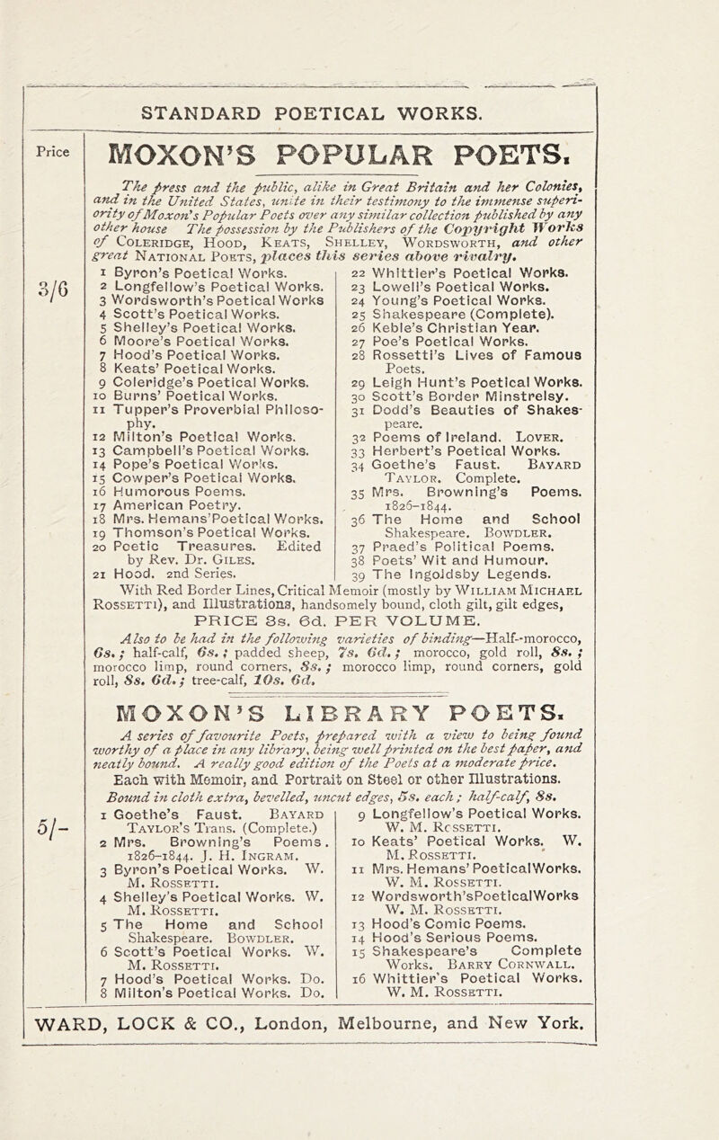 STANDARD POETICAL WORKS. Price MOXON’S POPULAR POETS The press and the public, alike in Great Britain and her Colonies, and in the United States, unite in their testimony to the immense superi- or! ty of Moxon's Popular Poets over any similar collection published by any other house The possession by the Publishers of the Copyright WorJzs of Coleridge, Hood, Keats, Shelley, Wordsworth, and other great National Vowv?,, places this series above rivalry. 1 Byron’s Poetical Works. 2 Longfellow’s Poetical Works. 3 Wordsworth’s Poetical Works 4 Scott’s Poetical Works. 5 Shelley’s Poetical Works. 6 Moore’s Poetical Works. 7 Hood’s Poetical Works. 8 Keats’ Poetical Works. 9 Coleridge’s Poetical Works. 10 Burns’ Poetical Works. 11 Tupper’s Proverbial Philoso- phy. 12 Milton’s Poetical Works. 13 Campbell’s Poetical Works. 14 Pope’s Poetical Works. 15 Cowper’s Poetical Works. 16 Humorous Poems. 17 American Poetry. 18 Mrs. Hemans’Poetical Works. 19 Thomson’s Poetical Works. 20 Poetic Treasures. Edited by Rev. Dr. Giles. 21 Hood. 2nd Series. 22 Whittier’s Poetical Works. 23 Lowell’s Poetical Works. 24 Young’s Poetical Works. 25 Shakespeare (Complete). 26 Keble’s Christian Year. 27 Poe’s Poetical Works. 28 Rossetti’s Lives of Famous Poets. 29 Leigh Hunt’s Poetical Works. 30 Scott’s Border Minstrelsy. 31 Dodd’s Beauties of Shakes- peare. 32 Poems of Ireland. Lover. 33 Herbert’s Poetical Works. 34 Goethe’s Faust. Bayard Taylor. Complete. 35 Mrs. Browning’s Poems. 1826-1844. 36 The Home and School Shakespeare. Bowdler. 37 Praed’s Political Poems. 38 Poets’ Wit and Humour. 39 The IngoJdsby Legends. With Red Border Lines, Critical Memoir (mostly by William Michael Rossetti), and Illustrations, handsomely bound, cloth gilt, gilt edges, PRICE Ss. 6d. PER VOLUME. A Iso to be had in the following varieties of binding—Half--morocco, Cs.; half-calf, Gs, ; padded sheep, '7s. Gd,; morocco, gold roll, 8s.; morocco limp, round comers, Ss. ; morocco limp, round corners, gold roll, 8s, 6d,; tree-calf, 10s. 6d. 51- MOXON»S LIBRARY POETS. A series of favourite Poets, prepared with a view to being found worthy of a place in any library, being well printed on the best paper, and neatly bound. A really good edition of the Poets at a moderate price. Eacn with Memoir, and Portrait on Steel or other Illustrations. Bound in cloth extra, bevelled, imcut edges, Bs. each ; half-calf, 8s. Goethe’s Faust. Bayard Taylor’s Trans. (Complete.) Mrs. Browning’s Poems. 1826-1844. J. H. Ingram, Byron’s Poetical Works. W. M. Rossetti. Shelley’s Poetical Works. W. M. Rossetti. The Home and School Shakespeare. Bowdler. Scott’s Poetical Works. W. M. Rossetti. Hood’s Poetical Works. Do. Milton’s Poetical Works. Do. 10 12 13 14 15 Longfellow’s Poetical Works. W. M. Rossetti. Keats’ Poetical Works. W. M. Rossetti. Mrs. Hemans’ Poetical Works. W. M. Rossetti. Wordsworth’sPoetical Works W. M. Rossetti. Hood’s Comic Poems. Hood’s Serious Poems. Shakespeare’s Complete Works. Barry Cornwall. Whittier’s Poetical Yvorks. W. M. Rossetti.