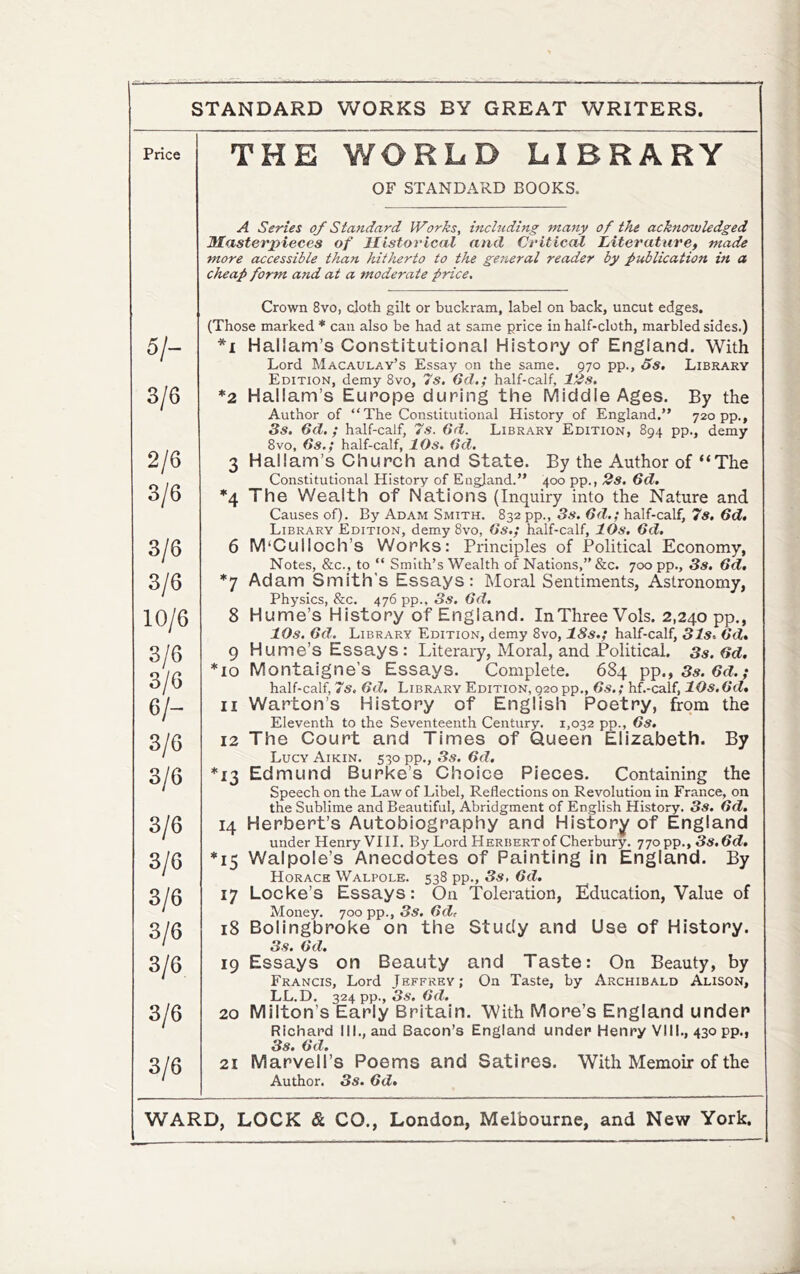 Price 5/- 3/6 2/6 3/6 3/6 3/6 10/6 3/6 3/6 6/- 3/6 3/6 3/6 3/6 3/6 3/6 3/6 3/6 3/6 THE WORLD LIBRARY OF STANDARD BOOKS. A Series of Standard Works, including many of the acknowledged Masterpieces of llistorical and Critical Ziiterature, made more accessible than hitiierto to the geiieral reader by publication in a cheap form and at a moderate price. Crown 8vo, cloth gilt or buckram, label on back, uncut edges. (Those marked * can also be had at same price in half-cloth, marbled sides.) *i Hallam’s Constitutional History of England. With Lord Macaulay’s Essay on the same. 970 pp., 5s, Library Edition, demy 8vo, 7s. 6d.; half-calf, 12s. *2 Hallam’s Europe during the Middle Ages. By the Author of “The Constitutional History of England.” 720 pp., 3s. 6d.; half-calf, 7s. 6d. Library Edition, 894 pp., demy 8vo, 6s.; half-calf, 10s. 6d. 3 Hallam’s Church and State. By the Author of “The Constitutional History of England.” 400 pp., 2s. 6d. *4 The Wealth of Nations (Inquiry into the Nature and Causes of). By Adam Smith. 832 pp., 3s. 6d.; half-calf, 7s, 6d. Library Edition, demy 8vo, 6s,; half-calf, 10s. 6d. 6 M‘Culloch’s Works: Principles of Political Economy, Notes, &c., to “ Smith’s Wealth of Nations,” &c. 700 pp., 3s. 6d, *7 Adam Smith's Essays: Moral Sentiments, Astronomy, Physics, &c. 476 pp., 3s. 6d. 8 Hume’s History of England. In Three Vols. 2,240 pp., 10s. 6d. Library Edition, demy 8vo, 18s.; half-calf, 31s. 6d. 9 Hume’s Essays : Literary, Moral, and Political. 3s. 6d, *10 Montaigne’s Essays. Complete. 684 pp., 3.?. 6fL,* half-calf, 7s, 6d. Library Edition, 920 pp., 6s.; hf.-calf, 10s.6d* 11 Warton’s History of English Poetry, from the Eleventh to the Seventeenth Century. 1,032 pp., 6s. 12 The Court and Times of Queen Elizabeth. By Lucy Aikin. 530 pp., 3s. 6d, *13 Edmund Burke’s Choice Pieces. Containing the Speech on the Law of Libel, Reflections on Revolution in France, on the Sublime and Beautiful, Abridgment of English History. 3s. 6d. 14 Herbert’s Autobiography and History of England under Henry VI11. By Lord Herbert of Cherbury. 770 pp., 3«.3tf. *15 Walpole’s Anecdotes of Painting in England. By Horace Walpole. 538 pp., 3s, 6d. 17 Locke’s Essays: On Toleration, Education, Value of Money. 700 pp., 3s. 6d, 18 Bolingbroke on the Study and Use of History. 19 Essays on Beauty and Taste: On Beauty, by Francis, Lord Jeffrey; On Taste, by Archibald Alison, LL.D. 324 pp., 3s. 6d. 20 Milton’s Early Britain. With More’s England under Richard III., and Bacon’s England under Henry VIII., 430 pp., 3s. 6d. 21 Marvell’s Poems and Satires. With Memoir of the Author. 3s. 6d,