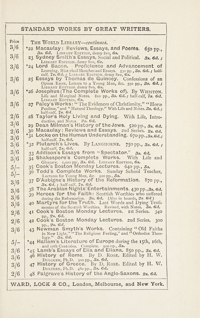 Price 3/6 3/6 3/6 3/6 3/6 3/6 2/6 3/6 2/6 3/6 3/6 3/6 3/6 5/- 5/- 3/6 3/6 3/6 3/6 2/6 2/6 3/6 5/- 3/6 3/6 3/6 2/6 The Would Library—antimua. *zz Macaulay: Reviews, Essays, and Poettls. 6jopp., 3s. 6d. Library Edition, demy 8vo, 6s. 23 Sydney Smith’s Essays, Social and Political. Ss. 6d. ; Library Edition, demv 8vo, Gs. *24 Lord Bacon. Proficience and Advancement of Learning, Historical Sketches and Essays. 530 pp., 3s. Gd. / half- calf, 7s. Gd. ; Library Edition, demy 8vo, 6s, 25 Essays by Thomas de Quincey. Confessions of an Opium Eater, Letters to a Young Man, &c. 550 pp., 3s, Gd. ; Library Edition, demy 8vo, 6s. *26 Josephus (The Complete Works of). By Whiston. Life and Marginal Notes. 810 pp., 3s. Gd,; half-calf, 7s. Gd. Library Edition, 6s. 27 Paley’s Works: “ The Evidences of Christianity,” “Horoe Paulinse,” and “ Natural Theology.” With Life and Notes, S«. Gd.; half-calf, 7s. Gd. 28 Taylor’s Holy Living and Dying. With Life, Intro- duction, and Notes. 2s. Gd. 29 Dean Milman’s History of the Jews. 520 pp., ss. Gd. 30 Macaulay: Reviews and Essays. 2nd Series. 2s. Gd. *31 Locke on the Human Understanding. 6'jopr).,3s.6d’- half-calf, 7s. Gd. 32 Plutarch’s Lives. By Langhorne. 750pp., 3s. Gd.; half-calf, 7s. Gd. 33 Addison’s Essays from “Spectator.” ss. Gd. 34 Shakespere’s Complete Works. With Life and Glossary. 1,000 pp., 3s. Gd. Library Edition, Gs. 35 Cook’s Boston Monday Lectures. 640 pp,, Ss. 36 Todd’s Complete Works. Sunday School Teacher, Lectures for Young Men, &c. 920 pp., Ss. 37 D’Aubigne’s History of the Reformation. 870 pp., 3s. Gd. ; half calf, 7s. Gd. 38 The Arabian Nights’Entertainments. 43opp.,s.s. CcZ. 39 Heroes for the Faith: Scottish Worthies who suffered during the Reformation. 3s, Gd, (Also in boards, 2s. Gd.) 40 Martyrs for the Truth. Last Words and Dying Testi- monies of the Scottish Worthies. Revised, with Notes. 3s. Gd. 41 Cook’s Boston Monday Lectures, ist Series. 340 pp., 2s. Gd. 42 Cook’s Boston Monday Lectures. 2nd Series. 300 pp., 2s. Gd. 43 Newman Smyth’s Works. Containing “ Old Faiths in New Light,” “The Religious Feeling,” and “Orthodox Theo- logy.” 3s, Gd. *44 Hallam’s Literature of Europe during the 15th, i6th, and 17th Centuries. Complete, goo pp., Ss. *45 Lamb’s Essays of Elia and Eliana. 850 pp., 3s. Gd. 46 History of Rome. By D. Rose. Edited by H. W. Dulcken, Ph.D. 500 pp,, 3s. Gd, 47 History of Greece. By D. Rose. Edited by H. V/. Dulcken, Ph.D. 480 pp., 3s. Gd, 48 Palgrave’s History of the Anglo-Saxons. 2s. Gd.