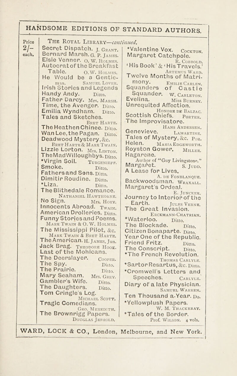 Price 2/- each. The Royal Library—coniimced. Socret Dispatch, j. Grant. Bernard Marsh, g. P. James. Elsie Venner. o. w. Holmes. Autocrat of the Breakfast Table. O.W. Holmes. He Would be a Gentie- man. Samuel Lover. Irish Stories and Legends Handy Andy. Ditto. Father Darcy. Mrs. Marsh. Time, the Avenger. Ditto. Emilia Wyndham. Ditto. Tales and Sketches. Bret Harte. The Heathen Chinee. Ditto. Wan Lee,the Pagan. Ditto. Deadwood Mystery,&c. Bret Harte & Mark Twain. Lizzie Lorton. IVIrs. Linton. The M ad Wi I lough by s. Ditto. *Virgin Soil. Turgenieff. Smoke. Ditto. Fathersand Sons.Ditto. Dimitir Roudine, Ditto. *Liza. Ditto. The Blithedale Romance. Nathaniel Hawthorne. No Sign. Mrs. Hoey. Innocents Abroad. Twain. American Drolleries. Ditto. Funny Storiesand Poems. Mark Twain & O. W. Holmes. The Mississippi Pilot, &c. Mark Twain & Bret Harte. TheAmerican.H. James, jun. Jack Brag. Theodore Hook. Last of the Mohicans. The Deersleiyer. cooper. The Spy. Dhto.’ The Prairie. Diito. Mary Seaham. Mrs. Grey. Gambler’s Wife. Ditto. The Daughters. Ditto. Tom Cringle’s Log. Michael Scott. Tragic Comedians. Geo. Meredith. The Brownrigg Papers. Douglas Jerrold. Valentine Vox. Cockton. Margaret Catchpole. , ,. R. COBBOLD. ‘ His Book’ & ‘ His Travels.’ Artemus Ward. Twelve Months of Matri- mony. Emilie Carlen. Squanders of Castle Squander, w. Carleton. Evelina. Miss Burney. Unrequited Affection. Honore de Balzac. Scottish Chiefs. Porter. The Improvisatore. Hans Andersen. Genevieve. Lamartine. Tales of Mystery, &c. Poe. Helen. Maria Edgeworth. Royston Gower. Miller. Hagarene. Author of “Guy Livingstone.” Margai^et. s. Judd. A Lease for Lives. A. de Fonblanque. Backwoodsman. Wraxall. Margaret’s Ordeal. E. Juncker. Journeyto Interior of the Earth. Jules Verne. The Great Invasion. Erckmann-Chatrian. ^Waterloo. Ditto. The Blockade. Ditto. Citizen Bonaparte. Ditto. Year One of the Republic. Friend Fritz. Ditto. The Conscript. Ditto. *The French Revolution. Thomas Carlyle. *Sartor Resartus, &c. Ditto. ♦Cromwell's Letters and Speeches. Carlyle. Diary of a late Physician. Samuel Warren. Ten Thousand a-Year. do. ♦Yellowplush Papers. W. M. Thackeray. ♦Tales of the Border. Prof. Wilson. 4 vols.